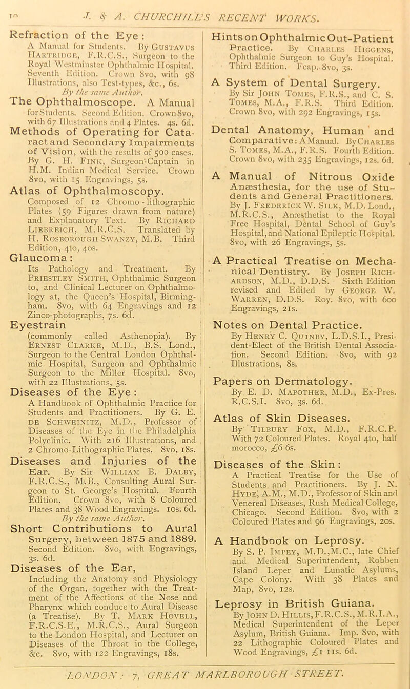 Refraction of the Eye : A Manual for Students. Hy Gustavus IlARTRincrc, F.R.C..S., .Surgeon to the Royal Westminster Ophthalmic Hospital. Seventh I'.dition. Crown 8vo, with 98 Illustrations, also Test-types, &c., 6s. /if the same Author. The Ophthalmoscope. A Manual for.Students. .Second F-dition. CrownSvo, with 67 Illustrations and 4 Plates. 4s. 6d. Methods of Operating for Cata- ract and Secondary Impairments of Vision, with the results of 500 cases. Ry G. H. Fink, .Surgeon-Captain in H.M. Indian Medical Service. Grown 8vo, with 15 F'ngravings, 5s. Atlas of Ophthalmoscopy. Composed of 12 Chromo - lithographic Plates (59 Figures drawn from nature) and E.xjdanatory Text. By Richard Lierreicii, M.R.C.S. Translated by H. Rosborougii Swanzy, M.B. Third Edition, 4to, 40s. Glaucoma: Its Pathology and Treatment. By Priestley Smith, Ophthalmic Surgeon to, and Clinical Lecturer on Ophthalmo- logy at, the Queen’s Hospital, Birming- ham. 8vo, with 64 Engravings and 12 Zinco-photographs, 7s. 6d. Eyestrain (commonly called Asthenopia). By Ernest Clarke, M.D., B.S. Lond., Surgeon to the Central London Ophthal- mic Plospital, Surgeon and Ophthalmic Surgeon to the Miller Hospital. 8vo, with 22 Illustrations, 5s. Diseases of the Eye : A Handbook of Ophthalmic Practice for Students and Practitioners. By G. E. de Schweinitz, M.D., Professor of Diseases of the Eye in the Philadelphia Polyclinic. With 216 Illustrations, and 2 Chromo-Lithographic Plates. 8vo, l8s. Diseases and Injuries of the Ear. By Sir William B. Dalby, F.R.C.S., M.B., Consulting Aural Sur- geon to St. George’s Hospital. Fourth Edition. Crown 8vo, with 8 Coloured Plates and 38 Wood Engravings. los. 6d. By the same A uthor. Short Contributions to Aural Surgery, between 1875 and 1889. Second Edition. 8vo, with Engravings, 3s. 6d. Diseases of the Ear, Including the Anatomy and Physiology of the Organ, together with the Treat- ment of the Affections of the Nose and Pharynx which conduce to Aural Disease (a Treatise). By T. Mark Hovell, F-R.C.S-E., M.R.C.S., Aural Surgeon to the London Hospital, and Lecturer on Diseases of the Throat in the College, &c. 8vo, with 122 Engravings, i8s. Hints on Ophthalmic Out-Patient Practice. By Charles Higgens, Ophthalmic Surgeon to Guy’s Hospital. Third Edition. Fcaj). 8vo, 3s. A System of Dental Surgery. By Sir John Tomes, F.K.S., and C. S. Tomes, M.A., F.R.S. Third Edition. Crown 8vo, with 292 Engr.avings, 15s. Dental Anatomy, Human and Comparative: A Manual. ByCiiARLES S. Tomes, M.A., F. R..S. Fourth Edition. Crown 8vo, with 235 Engravings, 12s. 6d. A Manual of Nitrous Oxide Anaesthesia, for the use of Stu- dents and General Practitioners. By J. Frederick W. Silk, M.D. Lond., M.R.C.S., Anaisthetist to the Royal Free Hospital, Dental School of Guy’s Hospital, and National Epileptic Hospital. 8vo, with 26 Engravings, 5s. A Practical Treatise on Mecha- nical Dentistry. Bv Joseph Rich- ardson, M.D., D.D.S'. Sixth Edition revised and Edited by George W. Warren, D.D.S. Roy. 8vo, with 600 Engravings, 21s. Notes on Dental Practice. By Henry C. Quinby, L.D.S.L, Presi- dent-Elect of the British Dental Associa- tion. Second Edition. 8vo, with 92 Illustrations, 8s. Papers on Dermatology. By E. D. Mapother, M.D., Ex-Pres. R.C.S.I. 8vo, 3s. 6d. Atlas of Skin Diseases. By Tilbury Fox, M.D., F.R.C.P. With 72 Coloured Plates. Royal 4to, half morocco, ;£6 6s. Diseases of the Skin : A Practical Treatise for the Use of Students and Practitioners. By J. N. FIyde', A.M., M.D., Professor of Skin and Venereal Diseases, Rush Medical College, Chicago. Second Edition. 8vo, with 2 Coloured Plates and 96 EngraHngs, 20s. A Handbook on Leprosy. By S. P. Impey^, M.D.,M.C., late Chief and Medical Superintendent, Robben Island Leper and Lunatic Asylums, Cape Colony. With 38 Plates and Map, 8vo, I2S. Leprosy in British Guiana. By John D. PIillis,F.R.C.S., M.R.I.A., Medical Superintendent of the Leper Asylum, British Guiana. Imp. 8vo, with 22 Lithographic Coloured Plates and Wood Engravings, iis. 6d.