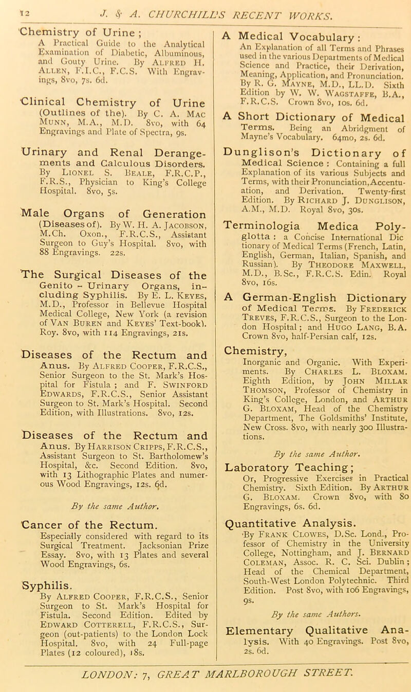 Chemistry of Urine ; A Practical Guide to the Analytical Examination of Diabetic, Albuminous, and Gouty Urine. By Alfred II. Allen, F.I.C., F.C.S. With Engrav- ings, 8vo, 7s. 6d. Clinical Chemistry of Urine (Outlines of the). By C. A. Mac Munn, M.A., M.D. 8vo, with 64 Engravings and Plate of Spectra, 9s. Urinary and Renal Derange- ments and Calculous Disorders. By Lionel S. Beale, F.R.C.P., F.R.S., Physician to King’s College Hospital. 8vo, 5s. Male Organs of Generation (Diseases of). By W. H. A. Jacobson, M.Ch. Oxon., F.R.C.S., Assistant Surgeon to Guy’s Hospital. Svo, with 88 Engravings. 22s. The Surgical Diseases of the Genito - Urinary Organs, in- cluding Syphilis. By E. L. Keyes, M.D., Professor in Bellevue Hospital Medical College, New York (a revision of Van Buren and Keyes’Text-bookl. Roy. 8vo, with 114 Engravings, 21s. Diseases of the Rectum and Anus. By Alfred Cooper, F.R.C.S., Senior Surgeon to the St. Mark’s Hos- pital for Fistula ; and F. SwiNFORD Edwards, F.R.C.S., Senior Assistant Surgeon to St. Mark’s Hospital. Second Edition, with Illustrations. 8vo, I2s. Diseases of the Rectum and Anus. By Harrison Cripps, P'.R.C.S., Assistant Surgeon to St. Bartholomew’s Hospital, &c. Second Edition. 8vo, with 13 Lithographic Plates and numer- ous Wood Engravings, 12s. 6d. By the same Atithor. Cancer of the Rectum. Elspecially considered with regard to its Surgical Treatment. Jacksonian Prize Essay. Svo, with 13 Plates and several Wood Engravings, 6s. Syphilis. By Alfred Cooper, F.R.C.S., Senior Surgeon to St. Mark’s Hospital for Fistula. Second Edition. Edited by Edward Cotterell, F.R.C.S. , Sur- geon (out-patients) to the London Lock Hospital. Svo, with 24 Full-page Plates (12 coloured), 18s. A Medical Vocabulary: An Explanation of all Terms and Phrases used in the various Departments of Medical Science and Practice, their Derivation, Meaning, Application, and Pronunciation. By R. G. Mayne, M.D., LL.D. Sixth Edition by W. W. Wagstaffe, B.A., F. R.C.S. Crown Svo, los. 6d. A Short Dictionary of Medical Terms. Being an Abridgment of Mayne’s Vocabulary. 64mo, 2s. 6d. Dunglison’s Dictionary of Medical Science : Containing a full Explanation of its various Subjects and Terms, with their Pronunciation, Accentu- ation, and Derivation. Twenty-first Edition. By Richard J. Donglison, A.M., M.D. Royal Svo, 30s. Terminologia Medica Poly- glotta : a Concise International Die tionary of Medical Terms (French, Latin, English, German, Italian, Spanish, and Russian). By Theodore Maxwell, M.D., B.Sc., F.R.C.S. Edin. Royal Svo, 16s. A German-English Dictionary of Medical Terms. By Frederick Treves, F.R.C.S., Surgeon to the Lon- don Hospital; and Hugo Lang, B.A. Crown Svo, half-Persian calf, 12s. Chemistry, Inorganic and Organic. With Experi- ments. By Charles L. Bloxam. Eighth Edition, by John Millar Thomson, Professor of Chemistry in King’s College, London, and Arthur G. Bloxam, Head of the Chemistry Department, The Goldsmiths’ Institute, New Cross. Svo, with nearly 300 Illustra- tions. By the same Author. Laboratory Teaching; Or, Progressive Exercises in Practical Chemistry. .Sixth Edition. By Arthur G. Bloxam. Crown Svo, with So Engravings, 6s. 6d. Quantitative Analysis. •By Frank Clowes, D.Sc. Lond., Pro- fessor of Chemistry in the University College, Nottingham, and J. Bernard Coleman, Assoc. R. C. Sci. Dublin; Head of the Chemical Department, South-West London Polytechnic. Third Edition. Post Svo, with 106 Engravings, 9S. By the same Authors. Elementary Qualitative Ana- lysis. With 40 Engravings. Post Svo, 2s. 6d.