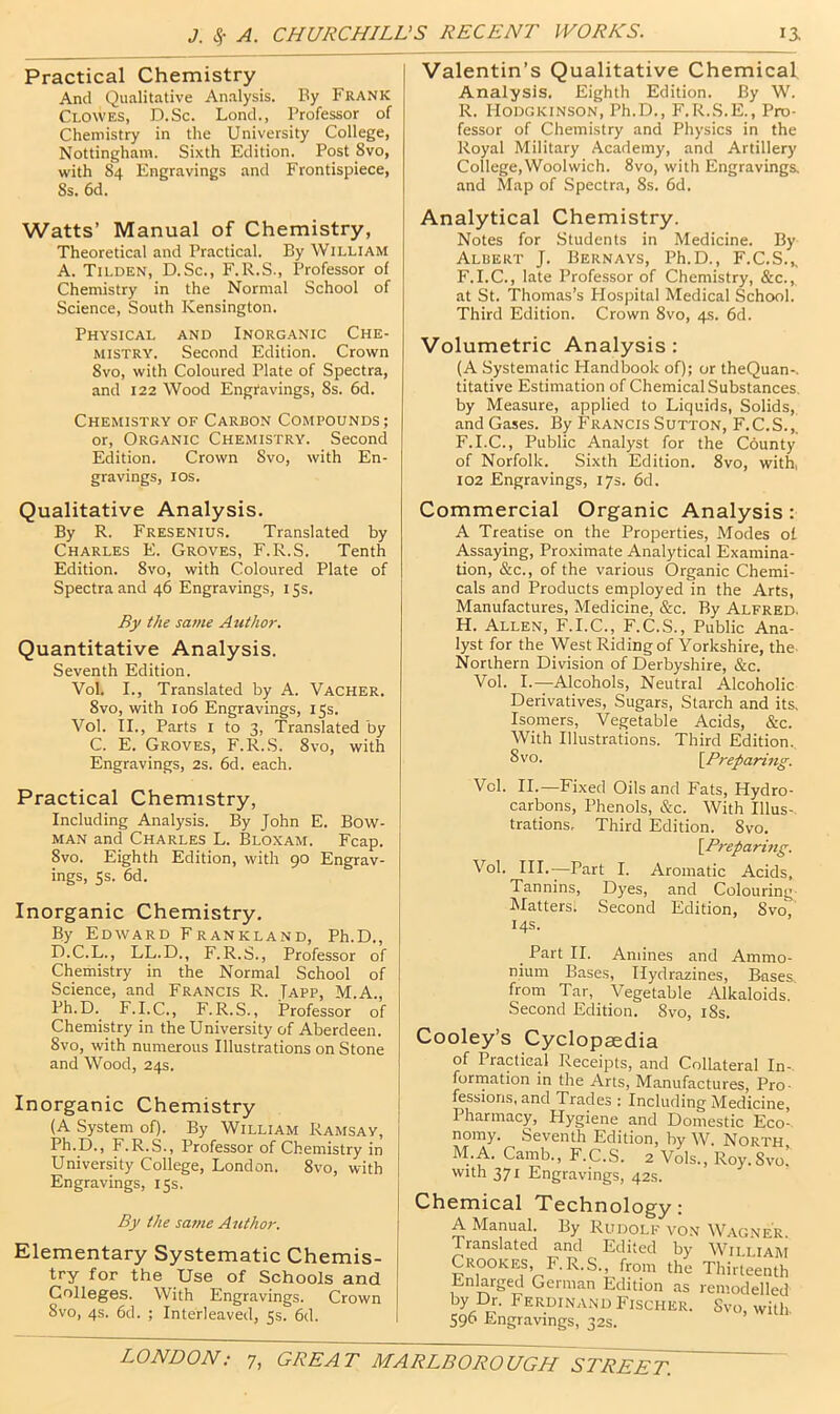 Practical Chemistry And Qualitative Analysis. By Frank Clowes, D.Sc. Lond., Professor of Chemistry in the University College, Nottingham. Sixth Edition. Post 8vo, with 84 Engravings and Frontispiece, 8s. 6d. Watts’ Manual of Chemistry, Theoretical and Practical. By William A. Tilden, D.Sc., F.R.S., Professor of Chemistry in the Normal School of Science, South Kensington. Physical and Inorganic Che- mistry. Second Edition. Crown 8vo, with Coloured Plate of Spectra, and 122 Wood Engravings, 8s. 6d. Chemistry of Carbon Compounds; or. Organic Chemistry. Second Edition. Crown 8vo, with En- gravings, I os. Qualitative Analysis. By R. Fresenius. Translated by Charles E. Groves, F.R.S. Tenth Edition. 8vo, with Coloured Plate of Spectra and 46 Engravings, 15s. By the same Author. Quantitative Analysis. Seventh Edition. Vol. I., Translated by A. Vacher. 8vo, with 106 Engravings, 15s. Vol. II., Parts i to 3, Translated by C. E. Groves, F.R.S. 8vo, with Engravings, 2s. 6d. each. Practical Chemistry, Including Analysis. By John E. Bow- man and Charles L. Bloxam. Fcap. 8vo. Eighth Edition, with 90 Engrav- ings, 5s. 6d. Inorganic Chemistry. By Edward Frankland, Ph.D., D.C.L., LL.D., F.R.S., Professor of Chemistry in the Normal School of Science, and Francis R. Japp, M.A., Ph.D. F.I.C., F.R.S., Professor of Chemistry in the University of Aberdeen. 8vo, with numerous Illustrations on Stone and Wood, 24s. Inorganic Chemistry (A System of). By William Ramsay, Ph.D., F.R.S., Professor of Chemistry in University College, London. 8vo, with Engravings, 15s. By the same Author. Elementary Systematic Chemis- try for the Use of Schools and Colleges. With Engravings. Crown 8vo, 4s. 6d. ; Interleaved, 5s. 6d. Valentin’s Qualitative Chemical Analysis. Eighth Edition. By W. R. lioDGKiNSON, Ph.D., F.R.S.E., Pro- fessor of Chemistry and Physics in the Royal Military Academy, and Artillery College,Woolwich. 8vo, with Engravings, and Map of Spectra, 8s. 6d. Analytical Chemistry. Notes for Students in Medicine. By Albert J. Bernays, Ph.D., F.C.S.^ F.I.C., late Professor of Chemistry, &c., at St. Thomas’s Plospital Medical School. Third Edition. Crown 8vo, 4s. 6d. Volumetric Analysis : (A Systematic Handbook of); or theQuan-. titative Estimation of Chemical Substances, by Measure, applied to Liquids, Solids,, and Gases. By Francis Sutton, F.C.S.,, F.I.C., Public Analyst for the County of Norfolk. Sixth Edition. 8vo, with, 102 Engravings, 17s. 6d. Commercial Organic Analysis : A Treatise on the Properties, Modes of Assaying, Proximate Analytical Examina- tion, &c., of the various Organic Chemi- cals and Products employed in the Arts, Manufactures, Medicine, &c. By Alfred. H. Allen, F.I.C., F.C.S., Public Ana- lyst for the West Riding of Yorkshire, the- Northern Division of Derbyshire, &c. Vol. I.—Alcohols, Neutral Alcoholic Derivatives, Sugars, Starch and its. Isomers, Vegetable Acids, &c. With Illustrations. Third Edition. Svo. [Preparing. Vol. II.—Fixed Oils and Fats, Hydro- carbons, Phenols, &c. With Illus- trations, Third Edition. 8vo. [Preparing. Vol. III.—Part I. Aromatic Acids, Tannins, Dyes, and Colouring- IMatters. Second Edition, 8vo, 14s. Part II. Amines and Ammo- nium Bases, Hydrazines, Bases from Tar, Vegetable Alkaloids. Second Edition. Svo, i8s. Cooley’s Cyclopaedia of Practical Receipts, and Collateral In- forrnation in the Arts, Manufactures, Pro- fessions, and Trades ; Including Medicine, Pharmacy, Plygiene and Domestic Eco- nomy. Seventh Edition, by W. North M.A. Camb., F.C.S. 2 Vols., Roy.Svo.’ with 371 Engravings, 42s. Chemical Technology: A Manual. By Rudolf von Wagner Translated and Edited by Wiiliam Crookes F.R.S., from the ThiAeinth Enlarged German Edition as remodelled by Dr. Ferdinand Fischer. Svo, with. 596 Engravings, 32s.