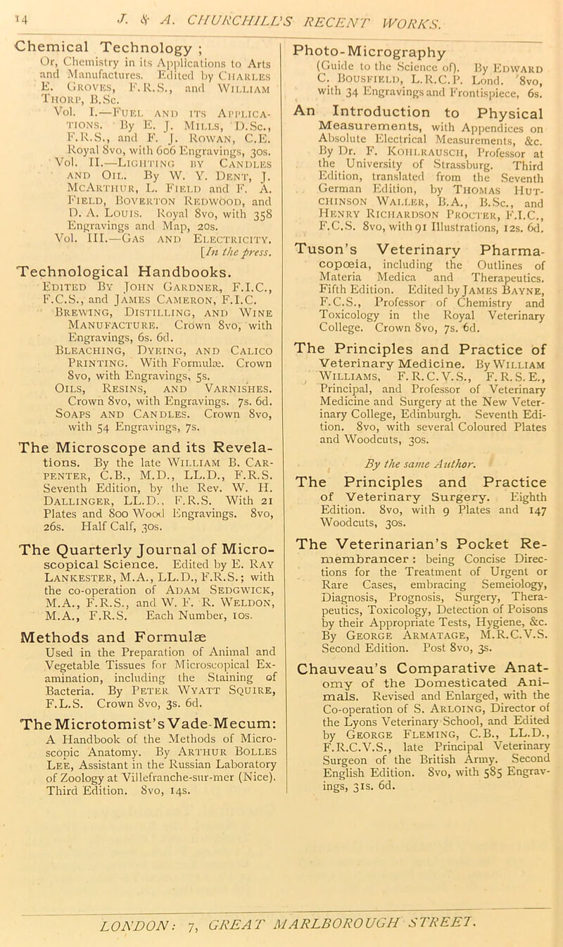 Chemical Technology ; Or, Chemistry in its Aiiplications to Arts and Manufactures. F.ditcd by Charles E. C ROVES, E. R.S., and William Thorp, B.Sc. Vol. I.—Fuel and its Applica- tions. By E. J. Mills, D.Sc., F.R.S., and F. J. Rowan, C.E. Royal 8vo, with 606 Engravings, 30s. Vol. II.—Lightinc liY Candles AND Oil. By W. Y. Dent, J. McAri'hur, L. Field and F. A. h'lELD, Boverton Redwood, and D. A. Louis. Royal 8vo, with 358 Engravings and Map, 20s. Vol. III.—Gas and Electricity. [/« the press. Technological Handbooks. Edited By John Gardner, F.I.C., F. C.S., and James Cameron, F.I.C. Brewing, Distilling, and Wine Manufacture. Crown 8vo, with Engravings, 6s. 6d. Bleaching, Dyeing, and Calico Printing. With Forniulse. Crown Svo, with Engravings, 5s. Oils, Resins, and Varnishes. Crown Svo, with Engravings. 7s. 6d. Soaps and Candles. Crown Svo, with 54 Engravings, 7s. The Microscope and its Revela- tions. By the late William B. Car- penter, C.B., M.D., LL.D., P'.R.S. Seventh Edition, by the Rev. W. II. Dallinger, LL.D.. F.R.S. With 21 Plates and 800 Wood Engravings. Svo, 26s. Plalf Calf, 30s. The Quarterly Journal of Micro- scopical Science. Edited by E. Ray Lankester, M.A., LL.D., F.R.S.; with the co-operation of Adam Sedgwick, M.A., FVR.S., and W. F. R. Weldon, M.A., F.R.S. Each Number, los. Methods and Formulae Used in the Preparation of Animal and Vegetable Tissues for Microscopical Ex- amination, including the Staining of Bacteria. By Peter Wyatt Squire, F.L.S. Crown Svo, 3s. 6d. The Microtomist’s Vade-Mecum: A Plandbook of the Methods of Micro- scopic Anatomy. By Arthur Bolles Lee, Assistant in the Russian Laboratory of Zoology at Villefranche-sur-mer (Nice). Third Edition. Svo, 14s. Photo-Micrography (Guide to the .Science of). By Edward C. Bousfield, L.R.C.P. Lond. '8vo, with 34 Engravings and Frontispiece, 6s. An Introduction to Physical Measurements, with Appendices on Absolute lilectrical Measurements, &c. By Dr. p'. Kohlrausch, Professor at the University of Strassburg. Third Edition, translated from the Seventh German Edition, by Thomas Hut- chinson Waller, B.A., B..Sc., and Henry Richarixson Procter, F.I.C., F.C.S. Svo, with 91 Illustrations, 12s. 6d. Tuson’s Veterinary Pharma- copoeia, including the Outlines of Materia Medica and Therapeutics. Fifth Edition. Edited byjAMES Bayne, F. C.S., Professor of Chemistry and Toxicology in the Royal Veterinary College. Crown Svo, 7s. 6d. The Principles and Practice of Veterinary Medicine. By William ^ Williams, F.R.C.V.S., F.R.S.E., Principal, and Profe.ssor of Veterinary Medicine and Surgery at the New Veter- inary College, Edinburgh. Seventh Edi- tion. Svo, with several Coloured Plates and Woodcuts, 30s. By the same Author. The Principles and Practice of Veterinary Surgery. F.ighth Edition. Svo, with 9 Plates and 147 Woodcuts, 30s. The Veterinarian’s Pocket Re- membrancer : being Concise Direc- tions for the Treatment of Urgent or Rare Cases, embracing Semeiology, Diagnosis, Prognosis, Surgery, Thera- peutics, Toxicology, Detection of Poisons by their Appropriate Tests, Hygiene, &c. By George Armatage, M.R.C.V.S. Second Edition. Post Svo, 3s. Chauveau’s Comparative Anat- omy of the Domesticated Ani- mals. Revised and Enlarged, with the Co-operation of S. Arloing, Director of the Lyons Veterinary School, and Edited by George Fleming, C.B., LL.D., F.R.C.V.S., late Principal Veterinary Surgeon of the British Army. Second English Edition. Svo, with 585 Engrav- ings, 3 is. 6d.