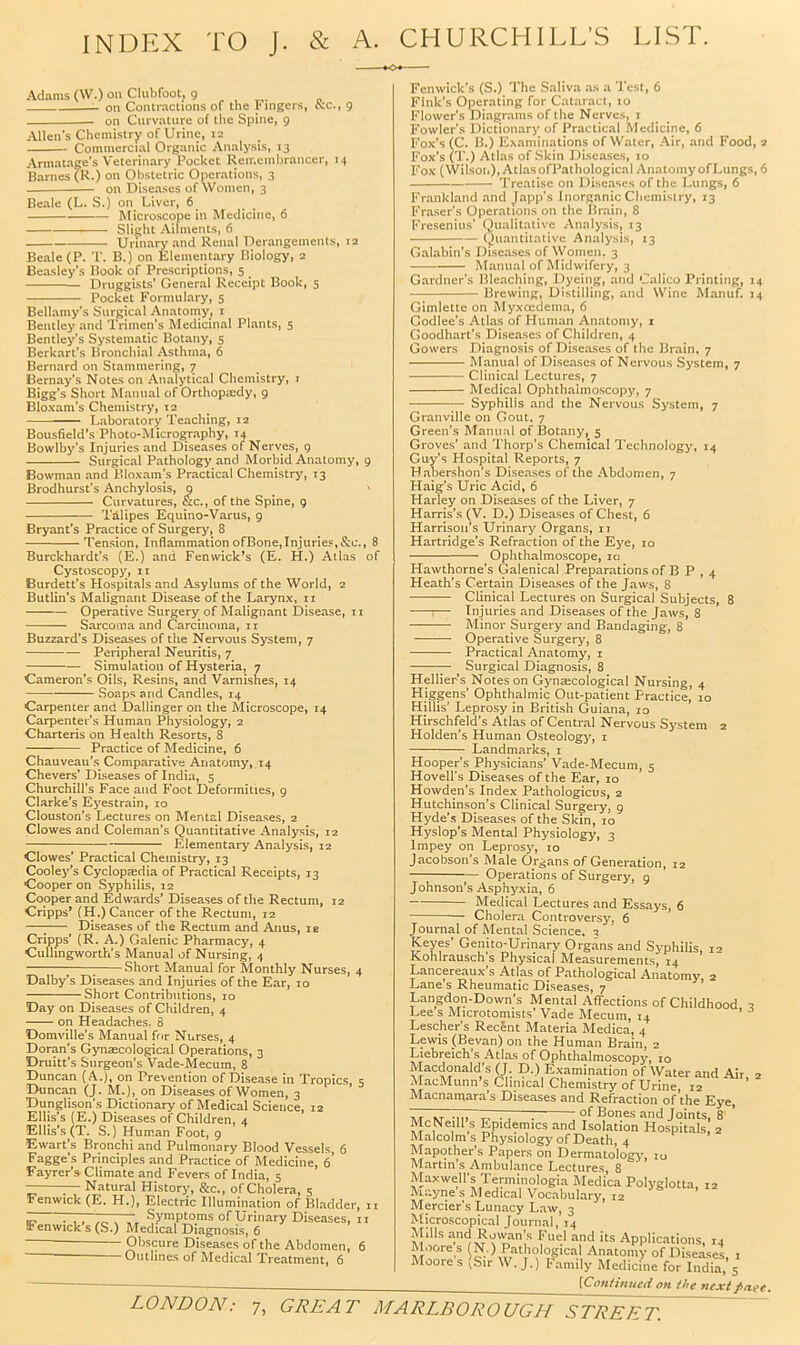 INDEX TO J. & A. CHURCHILL’S LIST. Adams (W.) on Clubfoot, 9 , , on Contractions of the Fingers, ccc., g on Curvature of the Spine, g Allen's Chemistry of Urine, 12 Commercial Organic Analysis, 13 Armatage’s Veterinary Pocket Remembrancer, 14 Barnes (R.) on Obstetric Operations, 3 on Diseases of Women, 3 Beale (L. S.) on Liver, 6 Microscope in Medicine, 6 Slight Ailments, 6 Urinary and Renal Derangements, 12 Beale (P. T. B.) on Elementary Biology, 2 Beasley's Book of Prescriptions, 5 Druggists’ General Receipt Book, 5 Pocket Formulary, 5 Bellamy’s Surgical Anatoniy, i Bentley and Trimen’s Medicinal Plants, 5 Bentley’s Systematic Botany, 5 Berkart’s Bronchial Asthma, 6 Bernard on Stammering, 7 Bernay’s Notes on Analytical Chemistry, i Bigg’s Short Manual of Orthopaedy, g Bloxam’s Chemistry, 12 Laboratory Teaching, 12 Bousfield’s Photo-Micrography, 14 Bowlby’s Injuries and Diseases of Nerves, g Surgical Pathology and Morbid Anatomy, g Bowman and Bloxam’s Practical Chemistry, 13 Brodhurst’s Anchylosis, 9 Curvatures, &c., of the Spine, g Tdlipes Equino-Varus, 9 Bryant's Practice of Surgery, 8 Tension, Inflammation ofBone,Injuries,&c., 8 Burckhardt’s (E.) and Fenwick’s (E. H.) Allas of Cystoscop3% ir Burdett’s Hospitals and Asylums of the World, 2 Butlin’s Malignant Disease of the Larynx, ii Operative Surgery of Malignant Disease, ii Sarcoma and Carcinoma, ii Buzzard’s Diseases of the Nervous System, 7 Peripheral Neuritis, 7 Simulation of Hysteria, 7 Cameron’s Oils, Resins, and Varnishes, 14 Soaps and Candles, 14 Carpenter and Dallinger on the Microscope, 14 Carpenter’s Human Physiology, 2 Charteris on Health Resorts, 8 Practice of Medicine, 6 Chauveau’s Comparative Anatomy, 14 Chevers’ Diseases of India, 5 Churchill’s Face and Foot Deformities, g Clarke’s Eyestrain, 10 Clouston’s Lectures on Mental Diseases, 2 Clowes and Coleman’s Quantitative Analysis, 12 ; Elementary Analysis, 12 Clowes’ Practical Chemistry, 13 Cooley’s Cyclopasdia of Practical Receipts, 13 Cooper on Syphilis, 12 Cooper and Edwards’ Diseases of the Rectum, 12 Cripps’ (H.) Cancer of the Rectum, 12 —; Diseases of the Rectum and Anus, le Cripps’ (R. A.) Galenic Pharmacy, 4 Culhngworth’s Manual of Nursing, 4 1 ; Short Manual for Monthly Nurses, 4 Dalby’s Diseases and Injuries of the Ear, 10 Short Contributions, 10 Day on Diseases of Children, 4 on Headaches. 8 Domville’s Manual fr>r Nurses, 4 Doran’s Gynaecological Operations, 3 Druitt’s Surgeon’s Vade-Mecum, 8 Duncan (A.), on Prevention of Disease in Tropics, 5 Duncan (J. M.), on Diseases of Women, 3 Dunglison’s Dictionary of Medical Science, 12 Ellis’s (E.) Diseases of Children, 4 Ellis’s (T. S.) Human Foot, 9 Ewart’s Bronchi and Pulmonary Blood Vessels, 6 Fagge’s Principles and Practice of Medicine, 6* Fayrer’s Climate and Fevers of India, 5 — ^ Natural History, &c., of Cholera, 5 Fenwick (E. H.), Electric Illumination of Bladder, 11 ^ rT7‘Er7T, Symptoms of Urinary Diseases, ii Fenwick s (S.) Medical Diagnosis, 6 Obscure Diseases of the Abdomen, 6 ■ — Outlines of Medical Treatment, 6 Fenwick’s (S.) The Saliva as a Test, 6 Fink’s Operating for Cataract, 10 Flower’s Diagrams of the Nerves, I Fowler’s Dictionary of Practical Medicine, 6 Fox’s (C. B.) Examinations of Water, Air, and Food, 2 Fox’s CL.) Atlas of Skin Diseases, 10 Fox (Wilson),AtlasofPathological AnatomyofLungs, 6 Treatise on Diseases of the Lungs, 6 Frankland and Japp’s Inorganic Chemistry, 13 Fraser’s Operations on the Brain, 8 Fresenius’ Qualitative Annlysis, 13 Quantitative Analysis, 13 Galabin’s Diseases of \Vomen, 3 Manual of Midwifery, 3 Gardner's Bleaching, Dyeing, and Calico Printing, 14 Brewing, Distilling, and Wine Manuf. 14 Gimlette on Myxeedema, 6 Godlee’s Atlas of Human Anatomy, i Goodhart's Diseases of Children, 4 Gowers Diagnosis of Diseases of the Brain, 7 Manual of Diseases of Nervous System, 7 Clinical Lectures, 7 Medical Ophthalmoscopy, 7 Syphilis and the Nervous System, 7 Granville on Gout. 7 Green’s Manual of Botany, 5 Groves’ and Thorp's Chemical I'echnology, 14 Guy’s Hospital Reports, 7 Hahershon's Diseases of the Abdomen, 7 Haig’s Uric Acid, 6 Harley on Diseases of the Liver, 7 Harris's (V. D.) Diseases of Chest, 6 Harrison’s Urinary Organs, 11 Hartridge’s Refraction of the Kye, 10 Ophthalmoscope, 10 Hawthorne’s Galenical Preparations of B P , 4 Heath’s Certain Diseases of the Jaws, 8 Clinical Lectures on Surgical Subjects, 8 ;— Injuries and Diseases of the Jaws, 8 Minor Surgery and Bandaging, 8 Operative Surgery, 8 Practical Anatomy, i ^ Surgical Diagnosis, 8 Hellier’s Notes on Gynecological Nursing, 4 Hjggens’ Ophthalmic Out-patient Practice, 10 Hillis’ Leprosy in British Guiana, 10 Hirschfeld’s Atlas of Central Nervous System 2 Holden’s Human Osteology, i Landmarks, i Hooper’s Physicians’ Vade-Mecum, 5 Hovell’s Diseases of the Ear, 10 Howden’s Index Pathologicus, 2 Hutchinson’s Clinical Surgery, 9 Hyde's Diseases of the Skin, 10 Hyslop’s Mental Physiology, 3 Impey on Leprosy, 10 Jacobson’s Male Organs of Generation, 12 — Operations of Surgery, 9 Johnson’s Asphyxia, 6 Medical Lectures and Essays, 6 Cholera Controversy. 6 Journal of Mental Science. 3 Keyes’ Genito-Urinary Organs and Syphilis, 12 Kohlrausch s Physical Measurements, 14 Lancereau.\’s Atlas of Pathological Anatomy, 2 Lane’s Rheumatic Diseases, 7 Langdon-Down’s Mental Affections of Childhood 2 Lee s Microtomists’ Vade Mecum, 14 ’ Lescher’s Recent Materia Medica, 4 Lewis (Sevan) on the Human Brain, 2 Liebreich's Atlas of Ophthalmoscopy, 10 Macdonald’s (J. D.) Examination of Water and Air. 2 MacMunn’s Clinical Chemistry of Urine, 12 Macnamara's Diseases and Refraction of the Eye, AT NT -.11 T- -J ^leones and Joints, 8' ’ McNeill s Epidemics and Isolation Hospitals, 2 Malcolms Physiology of Death, 4 Mapother’s Papers on Dermatology, 10 Martin’s Ambulance Lectures, 8 Maxwell’s Terminologia Medica Polyglotta, 12 Mayne s Medical Vocabulary, 12 Mercier’s Lunacy Law, 3 Microscopical Journal, 14 Mills and Rowan’s Fuel and its Applications, 14 Moore s W.) Pathological Anatomy of Diseases, i Moores (Sir W. J.) Family Medicine for India, 5 [Cnntitmciion the nextpaee.
