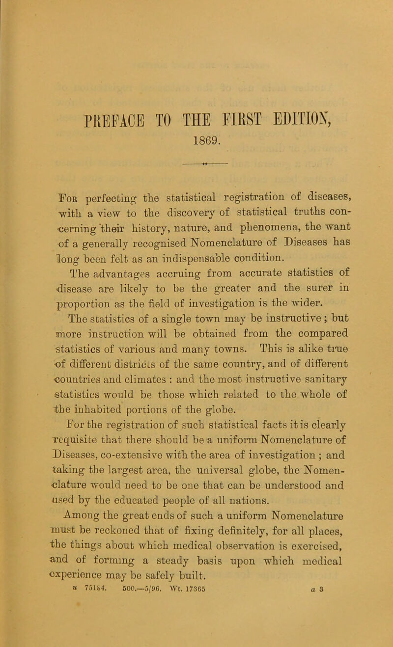 niEFACE TO THE FIEST EDITION, 1869. For perfecting tlie statistical registration of diseases, ■witli a view to the discovery of statistical truths con- <5erning their history, nature, and phenomena, the want ■of a generally recognised Nomenclature of Diseases has long been felt as an indispensable condition. The advantages accruing from accurate statistics of 'disease are likely to be the greater and the surer in proportion as the field of investigation is the wider. The statistics of a single town may be instructive; but more instruction will be obtained from the compared statistics of various and many towns. This is alike tiue •of difierent districts of the same country, and of different ■countries and climates : and the most instructive sanitary •statistics would be those which related to the whole of the inhabited portions of the globe. For the registration of such statistical facts it is clearly requisite that there should be a uniform Nomenclature of Diseases, co-extensivo with the area of investigation ; and taking the largest area, the universal globe, the Nomen- clature would need to be one that can be understood and used by the educated people of all nations. Among the great ends of such a uniform Nomenclature must be reckoned that of fixing definitely, for all places, the things about which medical observation is exercised, and of forming a steady basis upon which medical experience may be safely built. u 751S4. 500.—5/96. Wt. 17365 a 3