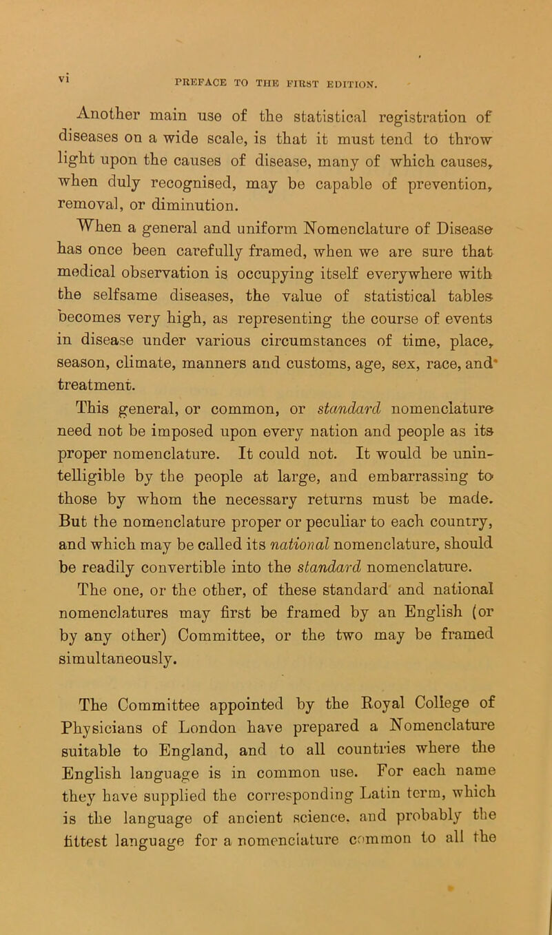 Another main use of the statistical registration of diseases on a wide scale, is that it must tend to throw light upon the causes of disease, many of which causes, when duly recognised, may be capable of prevention, removal, or diminution. When a general and uniform Nomenclature of Disease has once been carefully framed, when we are sure that medical observation is occupying itself everywhere with the selfsame diseases, the value of statistical tables becomes very high, as representing the course of events in disease under various circumstances of time, place, season, climate, manners and customs, age, sex, race, and* treatment. This general, or common, or standard nomenclature need not be imposed upon every nation and people as its proper nomenclature. It could not. It would be unin- telligible by the people at large, and embarrassing to- those by whom the necessary returns must be made. But the nomenclature proper or peculiar to each country, and which may be called its national nomenclature, should be readily convertible into the standard nomenclature. The one, or the other, of these standard and national nomenclatures may first be framed by an English (or by any other) Committee, or the two may be framed simultaneously. The Committee appointed by the Royal College of Physicians of London have prepared a Nomenclature suitable to England, and to all countries where the English language is in common use. For each name they have supplied the corresponding Latin term, which is the language of ancient science, and probably the fittest language for a nomenciature common to all the