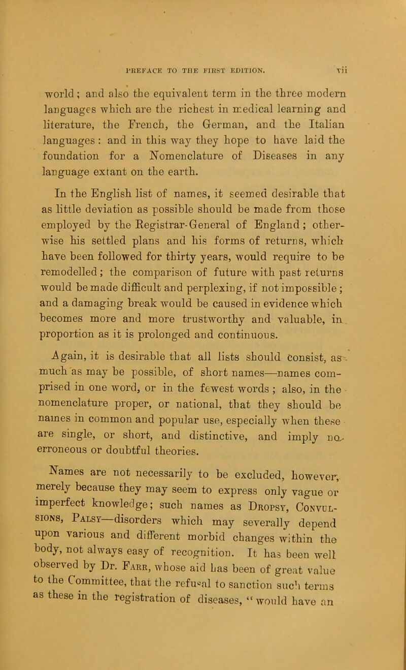 t world; and also the equivalent term in the three modem languages which are the richest in medical learning and literature, the French, the German, and the Italian languages : and in this way they hope to have laid the foundation for a Nomenclature of Diseases in any language extant on the earth. In the English list of names, it seemed desirable that as little deviation as possible should be made from those employed by the Registrar-General of England ; other- wise his settled plans and his forms of returns, which have been followed for thirty years, would require to be remodelled; the comparison of future with past returns would be made difficult and perplexing, if not impossible; and a damaging break would be caused in evidence which becomes more and more trustworthy and valuable, in proportion as it is prolonged and continuous. -Again, it is desirable that all lists should consist, aS- much as may be possible, of short names—names com- prised in one word, or in the fewest words ; also, in the nomenclature proper, or national, that they should be names in common and popular use, especially when these are single, or short, and distinctive, and imply na- erroneous or doubtful theories. Names are not necessarily to be excluded, however, merely because they may seem to express only vague or imperfect knowledge; such names as Dropsy, Convul- sions, Palsy disorders which may severally depend upon various and different morbid changes within the body, not always easy of recognition. It has been well observed by Dr. Farr, whose aid has been of great value to the Committee, that the refu'^al to sanction such terms as these in the registration of diseases, “would have an