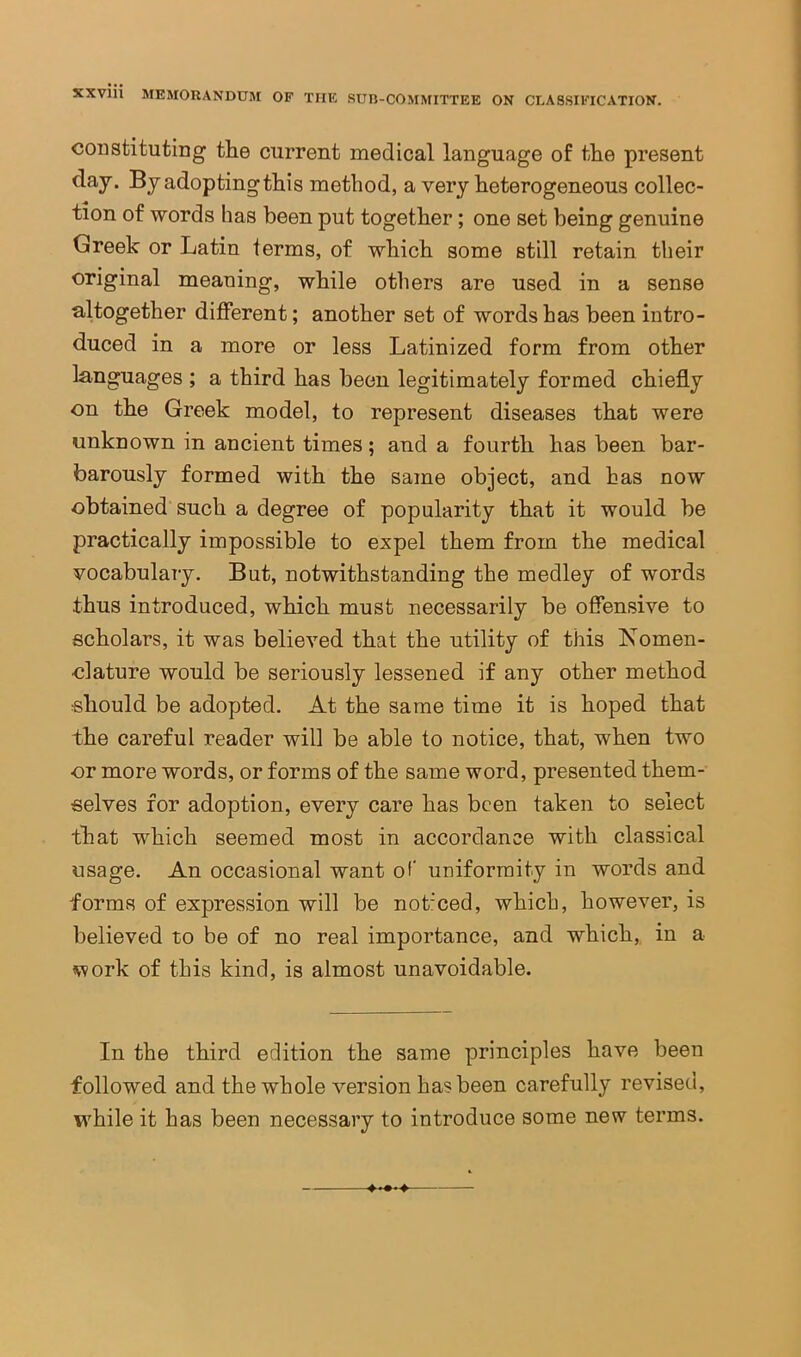 constituting the current medical language of the present day. By adopting this method, a very heterogeneous collec- tion of words has been put together; one set being genuine Greek or Latin terms, of which some still retain their original meaning, while others are used in a sense altogether different; another set of words has been intro- duced in a more or less Latinized form from other languages ; a third has been legitimately formed chiefly on the Greek model, to represent diseases that were unknown in ancient times; and a fourth has been bar- barously formed with the same object, and has now obtained such a degree of popularity that it would be practically impossible to expel them from the medical vocabulary. But, notwithstanding the medley of words thus introduced, which must necessarily be offensive to scholars, it was believed that the utility of this Komen- clature would be seriously lessened if any other method should be adopted. At the same time it is hoped that the careful reader will be able to notice, that, when two or more words, or forms of the same word, presented them- selves for adoption, every care has been taken to select that which seemed most in accordance with classical usage. An occasional want of' uniformity in words and forms of expression will be not'ced, which, however, is believed to be of no real importance, and which, in a work of this kind, is almost unavoidable. In the third edition the same principles have been followed and the whole version has been carefully revised, while it has been necessary to introduce some new terms.