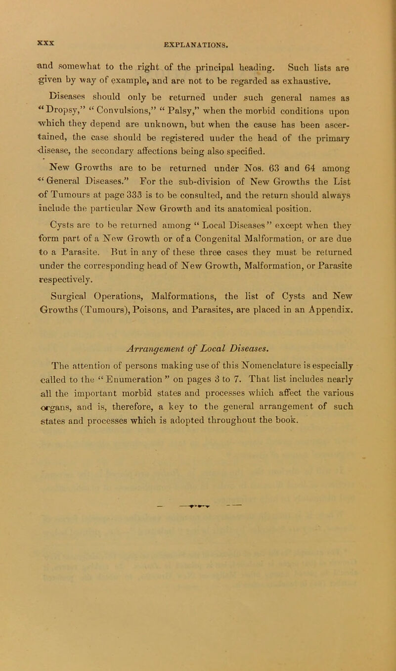 and somewhat to the right of the principal heading. Such lists are given by way of example, and are not to be regarded as exhaustive. Diseases should only be returned under such general names as ^‘Dropsy,” “Convulsions,” “ Palsy,” when the morbid conditions upon which they depend are unknown, but when the cause has been ascer- tained, the case should be registered under the head of the primaiy ■disease, the secondary affections being also specified. New Growths are to be returned under Nos. 63 and 64 among ■“General Diseases.” For the sub-division of New Growths the List of Tumours at page 333 is to be consulted, and the return should always include the particular New Growth and its anatomical position. Cysts are to be returned among “ Local Diseases ” except when they form part of a Now Growth or of a Congenital Malformation, or are due to a Parasite. But in any of these three cases they must be returned under the corresponding head of New Growth, Malformation, or Parasite respectively. Surgical Operations, Malformations, the list of Cysts and New Growths (Tumours), Poisons, and Parasites, are placed in an Appendix. Arrangement of Local Diseases. The attention of persons making use of this Nomenclature is especially called to the “ Enumeration ” on pages 3 to 7. That list includes nearly all the important morbid states and processes which affect the various organs, and is, therefore, a key to the general arrangement of such stales and processes which is adopted throughout the book.