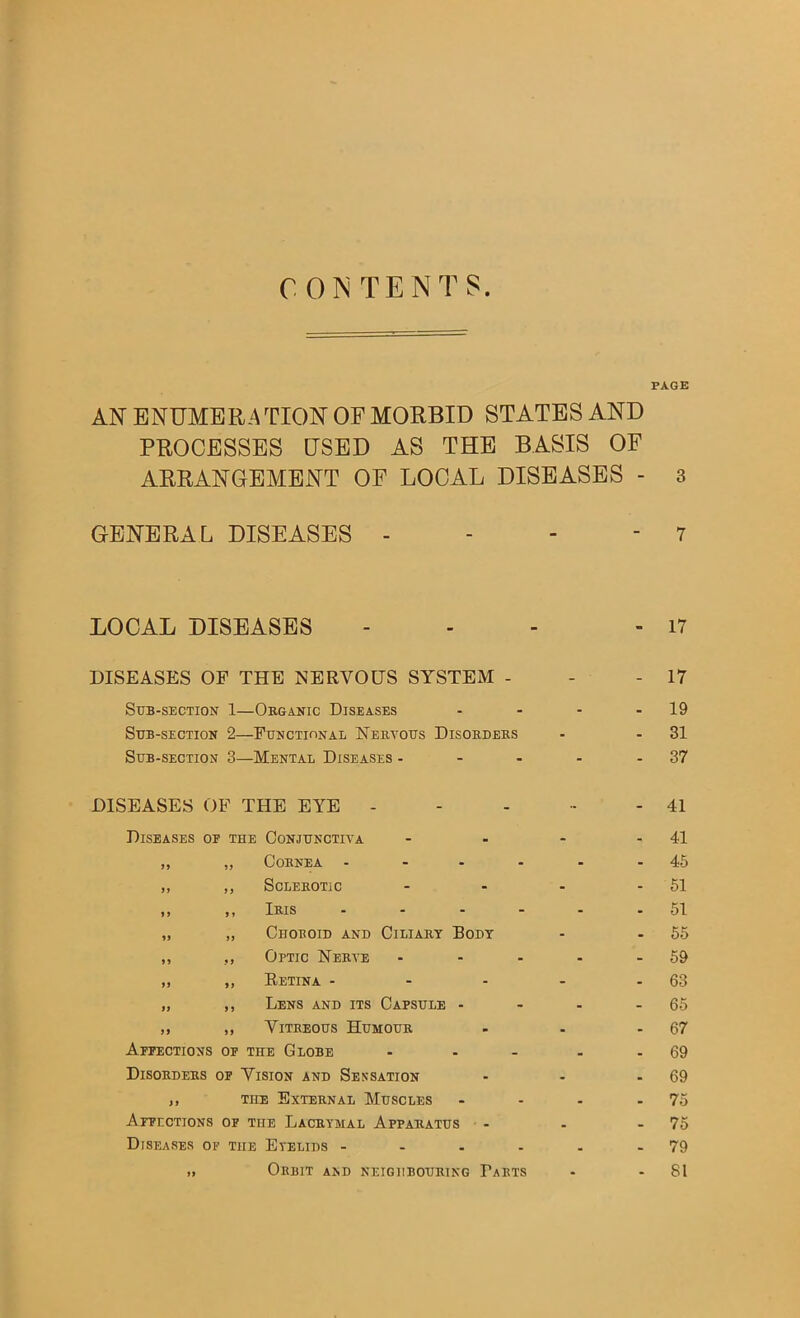 CONTENTS PAGE AN ENUMERATION OF MORBID STATES AND PROCESSES USED AS THE BASIS OF ARRANGEMENT OF LOCAL DISEASES - 3 GENERAL DISEASES - - - - 7 LOCAL DISEASES - - - - 17 DISEASES OF THE NERVOUS SYSTEM - - - 17 Sub-section 1—Oeganic Diseases - - - - 19 Sub-section 2—Functidnal Nebyous Disoedebs - - 31 Sub-section 3—Mental Diseases - - - - - 37 DISEASES OF THE EYE - Diseases of the Conjunctiva ,, „ COBNEA - „ ,, ScLEBOTiC It II Ibis - - - - „ „ Choboid and Ciliaby Body ,, ,, Optic Nebye ... ,, ,, Retina - - - „ ,, Lens and its Capsule - ,, ,, VlTBEOUS HuMOUE Affections of the Globe ... Disoedebs of Vision and Sensation j, THE Bxtebnal Muscles Affections of the Lacbymal Appabatus Diseases of the Eyelids - - . . >1 Orbit and neighboubing Tabts 41 41 46 51 51 55 69 63 65 67 69 69 75 75 79 81