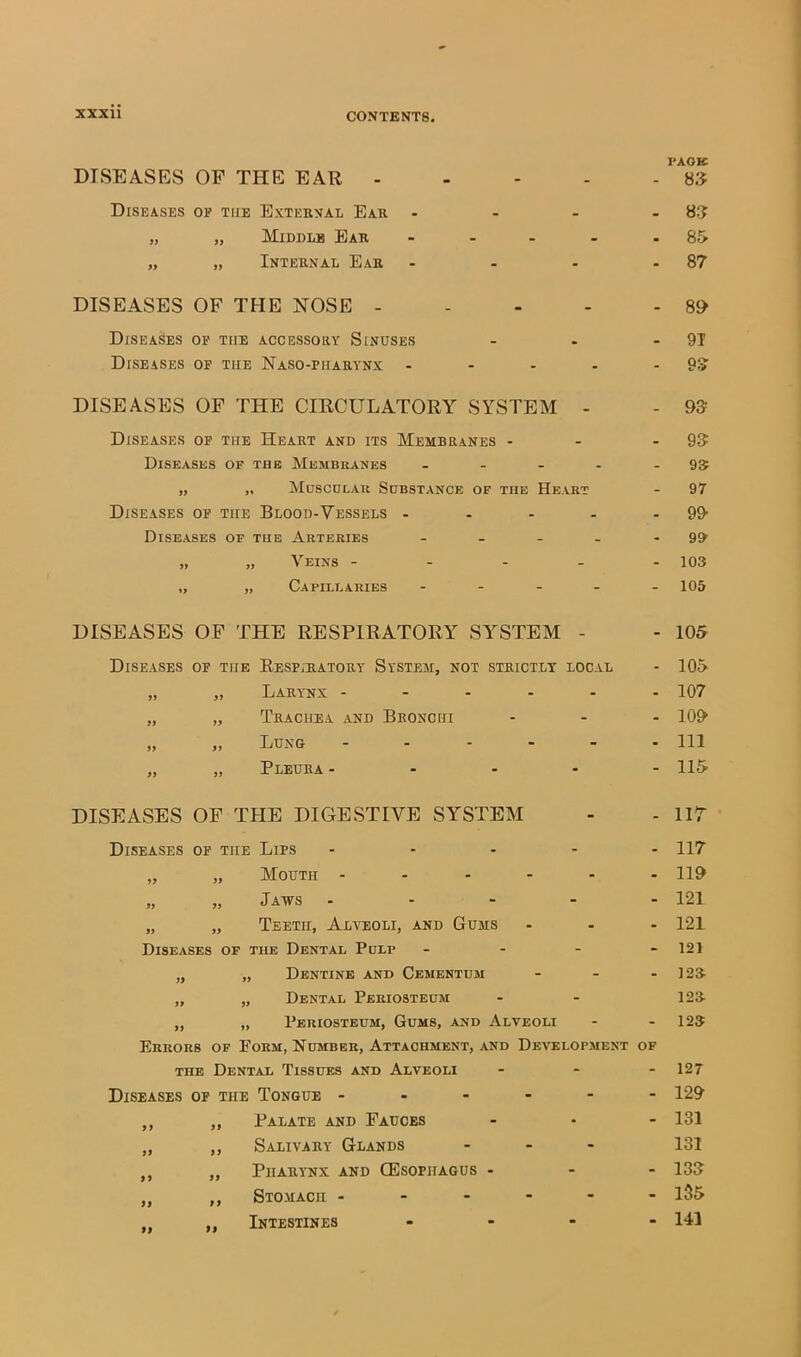 I'AOE DISEASES OF THE EAR - - - 83 Diseases OP THE External Ear _ 83 >y „ Middle Ear - . . - • 85 >y „ Internal Ear - - 87 DISEASES OF THE NOSE - - - S9 Diseases OF THE ACCESSORY SlNUSES • - 9T Diseases OF THE NaSO-PHARYNX - - - 93 DISEASES OF THE CIRCULATORY SYSTEM - - 93 Diseases OP THE Heart and its Membranes - _ - 93 Diseases op the Membranes ... - - 95 yy „ Muscular Substance of the Heart - 97 Diseases OP THE Blood-Vessels - - - 99- Diseases of the Arteries . _ . - - 99 yy „ Veins - - - - - 103 yy „ Capillaries . . - - - 105 DISEASES OF THE RESPIRATORY SY^STEM - - 105 Diseases OF THE Respiratory System, not strictly local - 105 yy „ Larynx - - - . - - 107 yy „ Trachea and Bronchi - - 109 yy „ Lung . . - - - - 111 yy „ Pleura - - - - - 115 DISEASES OF TPIE DIGESTIVE SYSTEM - - iir Diseases OP THE Lips ... - - 117 yy „ Mouth - - . - - - 119 yy „ Jaws - - 121 yy „ Teeth, Alveoli, and Gums - - 121 Diseases of the Dental Pdlp - - 121 yy „ Dentine and Cementum - - 123- yy „ Dental Periosteum - 123- yy „ Periosteum, Gums, and Alveoli - - 123 Errors of Form, Number, Attachment, and Development OF THE Dental Tissues and Alveoli - - 127 Diseases of the Tongue - - - - - - 129 yy „ Palate and Fauces ■ - 131 yy ,, Salivary Glands - 131 yy ,, Pharynx and CEsophagus - - - 133 yy ,, Stomach - - - 135 ti ,, Intestines - - 141