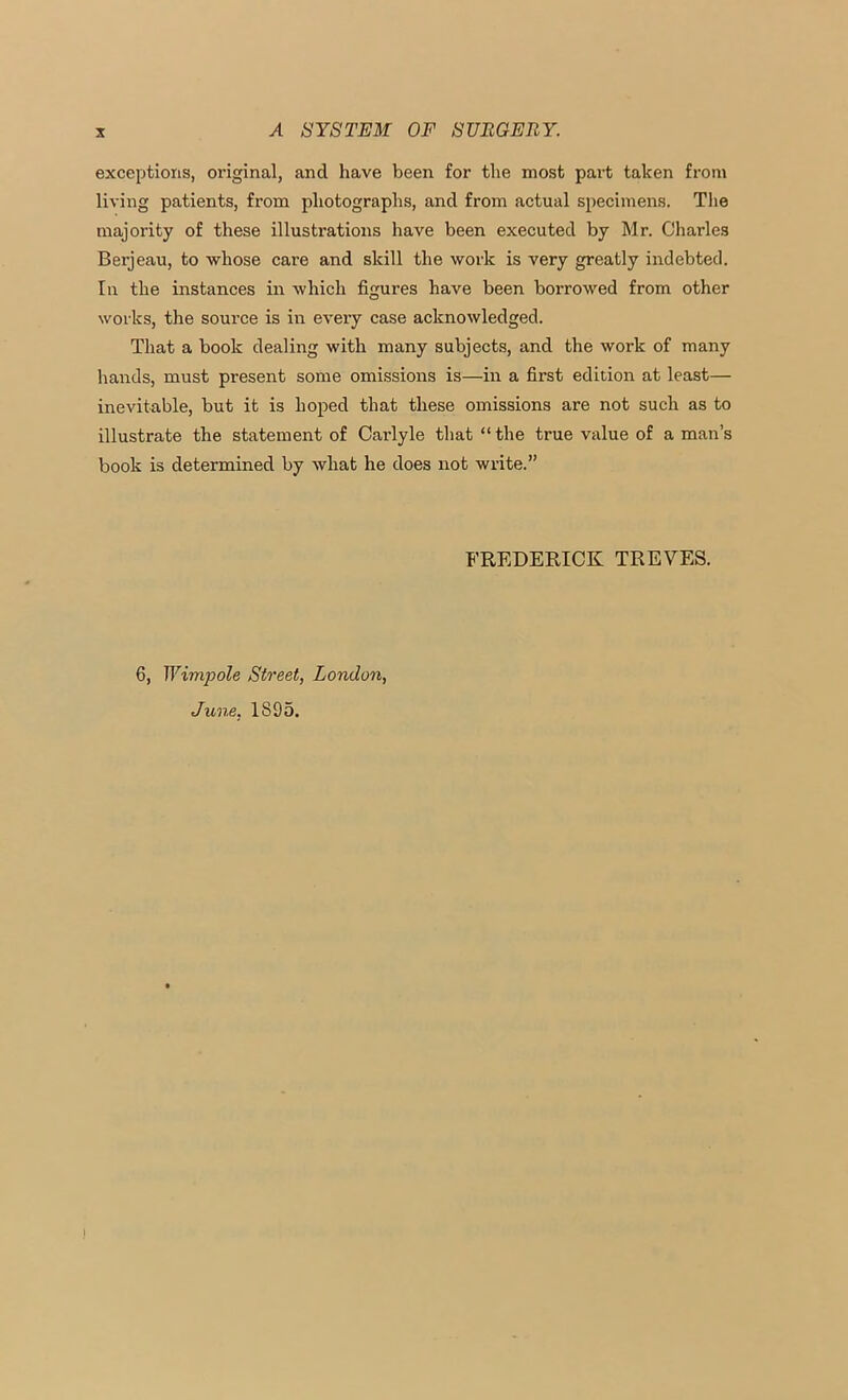 exceptions, original, and have been for the most part taken from living patients, from photographs, and from actual specimens. The majority of these illustrations have been executed by Mr. Charles Berjeau, to whose care and skill the work is very greatly indebted. Ill the instances in which figures have been borrowed from other works, the source is in every case acknowledged. That a book dealing with many subjects, and the work of many hands, must present some omissions is—in a first edition at least— inevitable, but it is hoped that these omissions are not such as to illustrate the statement of Carlyle that “the true value of a man’s book is determined by what he does not write.” FREDERICK TREVES. 6, Wimpole Street, London, June. 1895.