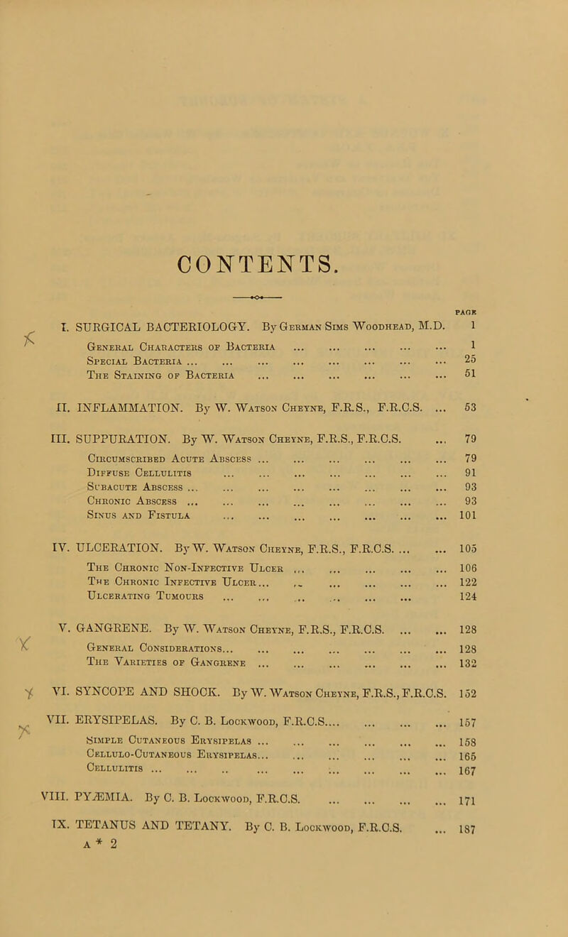 CONTENTS I. SURGICAL BACTERIOLOGY. By German Sims Woodhead, M.D. General Characters oe Bacteria Special Bacteria The Staining op Bacteria II. INFLAMMATION. By W. Watson Cheyne, F.R.S., F.R.O.S. ... III. SUPPURATION. By W. Watson Cheyne, F.R.S., F.R.C.S. Circumscribed Acute Abscess .. Diffuse Cellulitis Subacute Abscess ... Chronic Abscess Sinus and Fistula IV. ULCERATION. By W. Watson Cheyne, F.R.S., F.R.C.S The Chronic Non-Infective Ulcer The Chronic Infective Ulcer... ,, Ulcerating Tumours .. V. GANGRENE. By W. Watson Cheyne, F.R.S., F.R.C.S General Considerations... The Varieties op Gangrene VI. SYNCOPE AND SHOCK. By W. Watson Cheyne, F.R.S., F.R.C.S VII. ERYSIPELAS. By C. B. Lockwood, F.R.C.S Slmple Cutaneous Erysipelas Cellulo-Cutaneous Erysipelas Cellulitis VIII. PYiEMIA. By C. B. Lockwood, F.R.C.S. IX. TETANUS AND TETANY. By C. B. Lockwood, F.R.C.S. A * 2 PARK 1 1 25 51 63 79 79 91 93 93 101 105 106 122 124 128 128 132 152 157 158 165 167 171 187