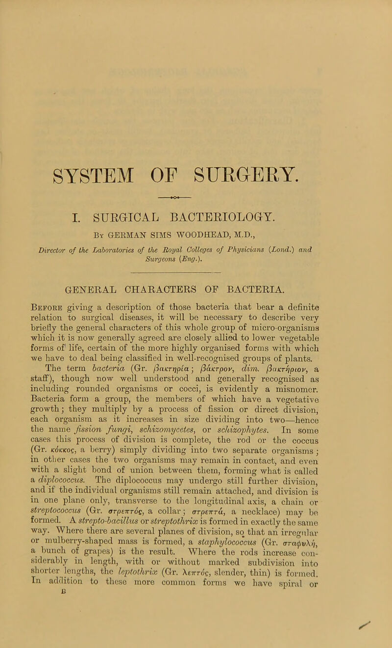 SYSTEM OF SUROERY. I. SUEGICAL BAOTBBIOLOGT. By german SIMS WOODHEAD, M.D., Director of the Laboratories of the Royal Colleges of Physicians {Lond.) and Surgeons [Eng.). GENERAL CHARACTERS OF BACTERIA. Before giving a description of those bacteria that bear a definite relation to surgical diseases, it will be necessary to describe very briefly the general characters of this whole group of micro-organisms which it is now generally agreed are closely allied to lower vegetable forms of life, certain of the more highly organised forms with which we have to deal being classified in well-recognised groups of plants. The term bacteria (Gr. fiaicTtfpia; jSaKrpor, dim. (iaKn'jpiot', a staff), though now well understood and generally recognised as including rounded organisms or cocci, is evidently a misnomer. Bacteria form a group, the members of which have a vegetative growth; they multiply by a process of fission or direct division, each organism as it increases in size dividing into two—hence the name fission fungi, schizomycetes, or sekizoyhytes. In some cases this process of division is complete, the rod or the coccus (Gr. KOKKOQ, a berry) simply dividing into two separate organisms ; in other cases the two organisms may remain in contact, and even with a slight bond of union between them, forming what is called a diplococcus. The diplococcus may undergo still further division, and if the individual organisms still remain attached, and division is in one plane only, transverse to the longitudinal axis, a chain or streptococcus (Gr. arpeirros, a collar; arpewTa, a necklace) may be formed. A strepto-bacillus or streptothrix is formed in exactly the same way. Where there are several planes of division, so that aii irregular or mulberry-shaped mass is formed, a staphylococcus (Gr. ara<pv\)), a bunch of grapes) is the result. Where the rods increase con- siderably in length, with or without marked subdivision into shorter lengths, the leptothrix (Gr. XETrrdcj slender, thin) is formed. In addition to these more common forms we have spiral or