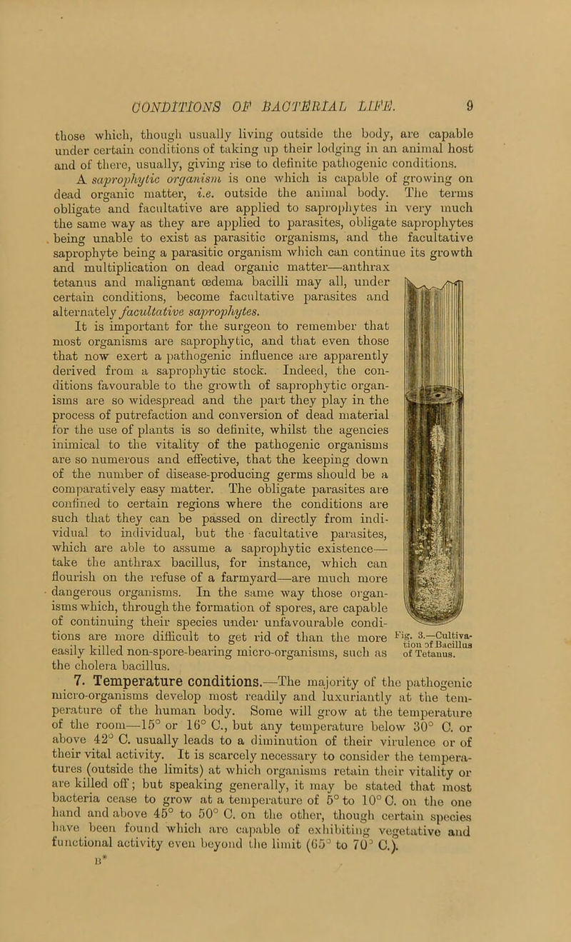 those which, though usually living outside the body, are capable under certain conditions of taking up their lodging in an animal host and of there, usually, giving rise to definite pathogenic conditions. A saprophytic organism is one which is capable of growing on dead organic matter, i.e. outside the animal body. The terms obligate and facultative are applied to saprophytes in very much the same way as they are applied to parasites, obligate saprophytes . being unable to exist as parasitic organisms, and the facultative saprophyte being a parasitic organism which can continue its growth and multiplication on dead organic matter’—anthrax tetanus and malignant oedema bacilli may all, uirder certain conditions, become facultative parasites and alternately facultative saprophytes. It is importairt for the surgeon to remember that most organisms are saprophytic, and that even those that now exei’t a pathogenic influence are apparently derived from a saprophytic stock. Indeed, the con- ditions favourable to the growth of saprophytic organ- isms are so widespread and the part they play in the process of putrefaction and conversion of dead material for the use of plants is so definite, whilst the agencies inimical to the vitality of the pathogenic organisms are so numerous and effective, that the keeping down of the number of disease-producing germs should be a comparatively easy matter. The obligate parasites are confined to certain regions where the conditions are such that they can be passed on directly from indi- I'lipiyj vidual to individual, but the facultative parasites, which are able to assume a saprophytic existence— take the anthrax bacillus, for instance, which can flourish on the refuse of a farmyard—are much more • dangerous organisms. In the same way those organ- isms which, through the formation of .spores, are capable of continuing their species under unfavourable condi- tions are more difficult to get rid of than the more • ] 1 .,1 1 , . ° . . , non of Bucillus easily killed non-spore-bearing micro-organisms, such as of Tetanus. the cholera bacillus. 7. Temperature conditions.—The majority of the pathogenic micro-organisms develop most readily and luxuriantly at the tem- perature of the human body. Some will grow at the temperature of the room—15° or 16° C., but any temperature below 30° C. or above 42° C. usually leads to a diminution of their virulence or of their vital activity. It is scarcely necessary to consider the tempera- tures (outside the limits) at which organisms retain their vitality or are killed off; but speaking generally, it may be stated that most bacteria cease to grow at a temperature of 5° to 10°0. on the one hand and above 45° to 50° 0. on the other, thougli certain species have been found which arc capable of exhibiting vegetative and functional activity even beyond the limit (65° to 70° C.).