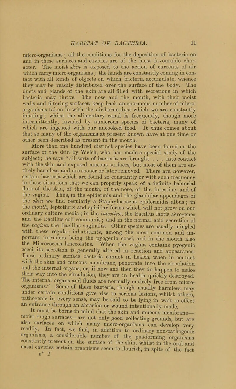 micro-organisms ; all the conditions for the deposition of bacteria on and in these surfaces and cavities are of the most favourable char- acter. The moist skin is exposed to the action of currents of air which cany micro-organisms; the hands are constantly coming in con- tact with all kinds of objects on which bacteria accumulate, whence they may be readily distributed over the surface of the body. The ducts and glands of the skin are all filled with secretions in which bacteria may thrive. The nose and the mouth, with their moist walls and filtering surfaces, keep back an enormous number of micro- organisms taken in with the air-borne dust which we are constantly inhaling; whilst the alimentary canal is frequently, though more intermittently, invaded by numerous species of bacteria, many of which are ingested with our uncooked food. It thus comes about that so many of the organisms at present known have at one time or other been described as present in the mouth. More than one hundred distinct species have been found on the surface of the skin by Welch, who has made a special study of the subject; he says “ all sorts of bacteria are brought . . . into contact with the skin and exposed mucous surfaces, but most of them are en- tirely harmless, and are sooner or later removed. There are, however, certain bacteria which are found so constantly or with such frequency in these situations that we can properly speak of a definite bacterial flora of the skin, of the mouth, of the nose, of the intestine, and of the vagina. Thus, in the epidermis and the glandular appendages of the skin we find regularly a Staphylococcus epidermidis albus ; in the mouth, leptothrix and spirillar forms which will not grow on our ordinary culture media; in the intestine, the Bacillus lactis aerogenes and the Bacillus coli communis ; and in the normal acid secretion of the vagina, the Bacillus vaginalis. Other species are usually mingled with these regular inhabitants, among the most common and im- portant intruders being the pyogenic cocci, and in the mouth also the Micrococcus lanceolatus. When the vagina contains pyogenic cocci, its secretion is generally altered in reaction and appearance. These ordinary surface bacteria cannot in health, when in contact with the skin and mucous membrane, penetrate into the circulation and the internal organs, or, if now and then they do happen to make theii- way into the circulation, they are in health quickly destroyed. The internal organs and fluids are normally entirely free from micro- organisms.” Some of these bacteria, though usually harmless, may under certam conditions give rise to serious lesions, whilst others, pathogenic in every sense, may be said to be lying in wait to eflect ance throu^^ h an abrasion or wound intentionally made. It must be borne in mind that the skin and mucous membrane moist rough surfaces—are not only good collecting grounds, but are also surfaces on which many micro-organisms can develop very readily. In fact, we find, in addition to ordinary non-pathogenic organisms, a considerable number of the pus-forming organisms constantly present on the surface of the skin, whilst in the oral and nasal cavities certain organisms seem to flourish, in spite of tlie fact n’ 2