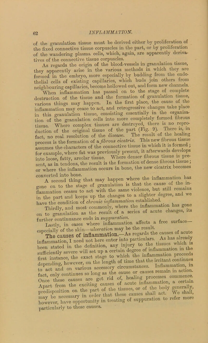 of the granulation tissue must be derived eitlier by proliferation of the fixed connective tissue corpuscles in the part, or by proliferation of the wandering plasma cells, which, again, are apparently deriva- tives of the connective tissue corpuscles. As regards the origin of the blood-vessels in granulation tissue, they apparently arise in the various methods in which they are formed in the embryo, more especially by budding from the endo- thelial cells of existing capillaries, which buds join others from neighbouring capillaries, become hollowed out, and form new channels. *When inflammation has passed on to the stage of^ complete destruction of the tissue and the formation of granulation tissiie, various things may happen. In the first place, the cause of the inflammation may cease to act, and retrogressive changes take place in this granulation tissue, consisting essentially in the organisa- tion of the granulation cells into more completely formed fibrous tissue. Where complex tissues are destroyed, there is no repro- duction of the original tissue of the part (Fig. 9). There is, in fact, no real, resolution of the disease. The result of the healmg process is the formation of &Jihrous cicatrix. This new fibrous tissue assumes the characters of the connective tissue m which it is fornied, for example, where fat was previously present, it afterwards develops into loose, fatty, areolar tissue. Where denser fibrous tissue is pre- sent, as in tendons, the result is the formation of dense fibrous tissue, or where the inflammation occurs in bone, the new cicatrix becomes converted into bone. . . , A second thing that may happen where the inflammation has o-one on to the stage of granulation is that the cause of the in- flammation ceases to act with the same violence, but still remains in the part and keeps up the changes to a slighter degree, and we have the condition of chronic inflammation established. Thirdly, and most commonly, where the inflammation has go on to gramilation as the result of a series of acute changes, its further continuance ends in sufimratiori. Lastly, in cases where inflammation afiects a free surface psneciallv of the skin—ulceration may be the result. The causes of inflammation.-As inflammation, I need not here enter into been stated in the definition, any injury to the tissues '^mcn is sufficiently severe will set up a certain degree of inflammation in the firSTnVtaLe the exact stage to which the inflammation proceeds toendS^ however, on the fength of time that the irritant continu^ to^act aSd on various accessory circumstances. Inflammation m fact onlv continues so long as the cause or causes remain in actio . ofc; to are got rid of, healing processes commence. Once these pi Hue/causes of acute inflammation, a certain particularly to these causes.