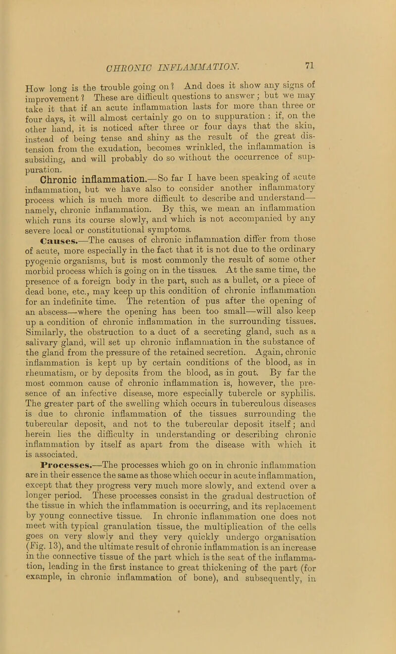 How long is the trouble going on 1 And does it show any signs of iinprovenTent 1 These are difficult questions to answer ; but we may take it that if an acute inflammation lasts for more than three or four days, it will almost certainly go on to suppuration : if, on the other hand, it is noticed after three or four days that the skin, instead of being tense and shiny as the result of the great dis- tension from the exudation, becomes wrinkled, the inflammation is subsiding, and will probably do so without the occurrence of suj> puration. Chronic inflammation—So far I have been speaking of acute inflammation, but we have also to consider another inflammatory process which is much more difficult to describe and understand namely, chronic inflammation. By this, we mean an inflammation which runs its course slowly, and which is not accompanied by any severe local or constitutional symptoms. Causes.—The causes of chronic inflammation differ from those of acute, more especially in the fact that it is not due to the ordinary pyogenic organisms, but is most commonly the result of some other morbid process which is going on in the tissues. At the same time, the presence of a foreign body in the part, such as a bullet, or a piece of dead bone, etc., may keep up this condition of chronic inflammation for an indefinite time. The retention of pus after the opening of an abscess—-where the opening has been too small—will also keep up a condition of chronic inflammation in the surrounding tissues. Similarly, the obstruction to a duct of a secreting gland, such as a salivary gland, will set up chronic inflammation in the substance of the gland from the pressure of the retained secretion. Again, chronic inflammation is kept up by certain conditions of the blood, as in rheumatism, or by deposits from the blood, as in gout. By far the most common cause of chronic inflammation is, however, the pre- sence of an infective disease, more especially tubercle or syphilis. The greater part of the swelling which occui’s in tuberculous diseases is due to chronic inflammation of the tissues surrounding the tubercular deposit, and not to the tubercular deposit itself; and herein lies the difficulty in understanding or describing chronic inflammation by itself as apart from the disease with wliich it is associated. Pi ■ocesses.—The processes which go on in chronic inflammation are in their essence the same as those which occur in acute inflammation, except that they progress very much more slowly, and extend over a longer period. These processes consist in the gradual destruction of the tissue in which the inflammation is occurring, and its replacement hy young connective tissue. In chronic inflammation one does not meet with typical granulation tissue, the multiplication of the cells goes on very slowly and they very quickly undergo organisation (Fig. 13), and the ultimate result of chronic inflammation is an increase in the connective tissue of the part which is the seat of the inflamma- tion, leading in the first instance to great thickening of the part (for example, in chronic inflammation of bone), and subsequently, in