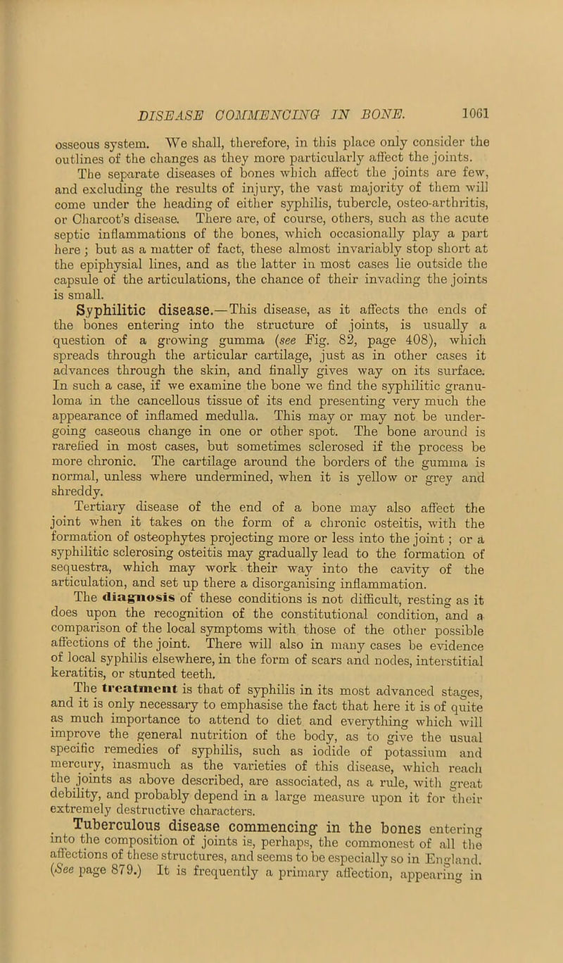 osseous system. We shall, therefoi'e, in this place only consider the outlines of the changes as they more particularly affect the joints. The separate diseases of bones which afiect the joints are few, and excluding the results of injury, the vast majority of them will come under the heading of either syphilis, tubercle, osteo-arthritis, or Cliarcot’s disease. There are, of course, others, such as the acute septic inflammations of the bones, which occasionally play a part here ; but as a matter of fact, these almost invariably stop short at the epiphysial lines, and as the latter in most cases lie outside the capsule of the articulations, the chance of their invading the joints is small. Syphilitic disease.—This disease, as it affects the ends of the bones entering into the structure of joints, is usually a question of a growing gumma (see Mg. 82, page 408), which spreads through the articular cartilage, just as in other cases it advances through the skin, and Anally gives way on its surface. In such a case, if we examine the bone we find the syphilitic granu- loma in the cancellous tissue of its end presenting very much the appearance of inflamed medulla. This may or may not be under- going caseous change in one or other spot. The bone around is rarefied in most cases, but sometimes sclerosed if the process be more chronic. The cartilage around the borders of the gumma is normal, unless where undermined, when it is yellow or grey and shreddy. Tertiary disease of the end of a bone may also affect the joint when it takes on the form of a chronic osteitis, with the formation of osteophytes projecting more or less into the joint; or a syphilitic sclerosing osteitis may gradually lead to the formation of sequestra, which may work their way into the cavity of the articulation, and set up there a disorganising inflammation. The diagnosis of these conditions is not difficult, resting as it does upon the recognition of the constitutional condition, and a comparison of the local symptoms with those of the other possible affections of the joint. There will also in many cases be eAudence of local syphilis elsewhere, in the form of scars and nodes, interstitial keratitis, or stunted teeth. The treatment is that of syphilis in its most advanced stages, and it is only necessary to emphasise the fact that here it is of quite as much importance to attend to diet and everything which will improve the general nutrition of the body, as to give the usual specific remedies of syphilis, such as iodide of potassium and mercury, inasmuch as the varieties of this disease, which reach the joints as above described, are associated, as a rule, with great debility, and probably depend in a large measure upon it for their extremely destructive characters. Tuberculous disease commencing in the bones entering into the composition of joints is, perhaps, the commonest of all the affections of these structures, and seems to be especially so in England. (See page 879.) It is frequently a primary affection, appearfng in