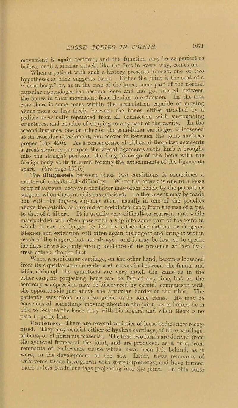 LOOSE BODIES IN JOINTS. 107] movement is again restored, and the functioia maj'^ be as perfect as before, until a similar attack, like the first in every way, comes on. AVhen a patient with such a history presents himself, one of two hypotheses at once suggests itself. Either the joint is the seat of a “ loose body,” or, as in the case of the knee, some part of the normal capsular appendages has become loose and has got nipped between the bones in their movement from flexion to extension. In the first case there is some mass within the articulation capable of moving about more or less freely between the bones, either attached by a pedicle or actually separated from all connection with surrounding structures, and capable of slipping to any part of the cavity. In the second instance, one or other of the semi-lunar cartilages is loosened at its capsular attachment, and moves in between the joint surfaces proper (Fig. 420). As a consequence of either of these two accidents a great strain is put upon the lateral ligaments as the limb is brought into the straight position, the long leverage of the bone with the foreign body as its fulcrum forcing the attachments of the ligaments apart. (See page 1015.) The diagaosis between these two conditions is sometimes a matter of considerable diflciculty. When the attack is due to a loose body of any size, however, the latter may often be felt by the patient or surgeon when the synovitis has subsided. In the knee it may be made out with the fingers, slipping about usually in one of the pouches above the patella, as a round or nodulated body, from the size of a pea to that of a filbert. It is usually very difficult to restrain, and while manipulated will often pass with a slip into some part of the joint in which it can no longer be felt by either the patient or surgeon. Flexion and extension will often again dislodge it and bring it within reach of the fingers, but not always; and it may be lost, so to speak, for days or weeks, only giving evidence of its presence at last by a fresh attack like the first. When a semi-lunar cartilage, on the other hand, becomes loosened from its capsular attachments, and moves in between the femur and tibia, although the symptoms are veiy much the same as in the other case, no projecting body can be felt at any time, but on the contraiy a depression may be discovered by careful comparison with the opposite side just above the articular border of the tibia. The patient’s sensations may also guide us in some cases. He may be conscious of something moving about in the joint, even before he is able to localise the loose body with his fingers, and when there is no pain to guide him. dies.—There are several varieties of loose bodies now recog- nised. They may consist either of hyaline cartilage, of fibro-cartilage, of bone, or of fibrinous material. The first two forms are derived from the synovial fringes of the joint, and are produced, as a rule, from remnants of embryonic tissue which have been left behind, as it were, in the development of the sac. Later, these remnants of embryonic tissue have grown with stored-up energy, and have formed more or less pendulous tags projecting into the joint. In this state
