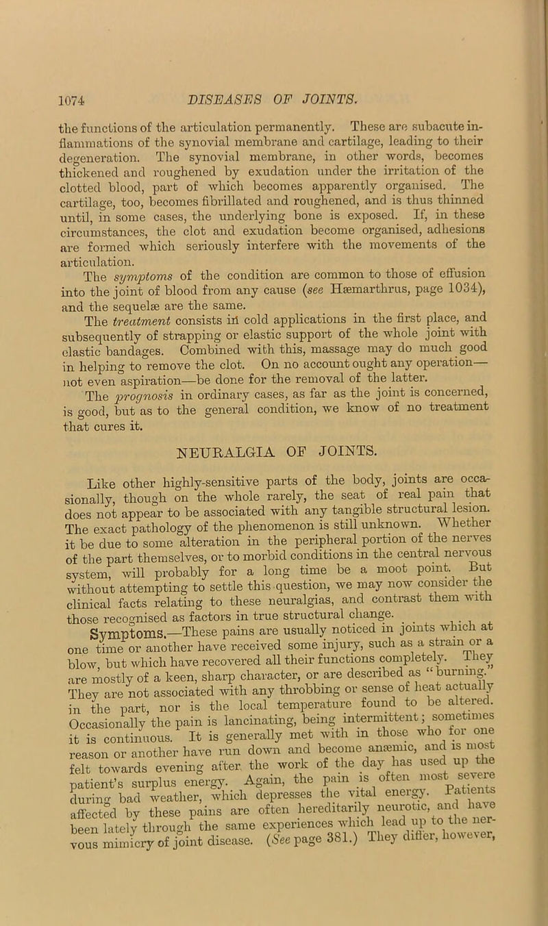 the functions of the articulation permanently. These are suloacute in- flammations of tlie synovial membrane and cartilage, leading to their degeneration. The synovial membrane, in other words, becomes thickened and roughened by exudation under the irritation of the clotted blood, part of which becomes apparently organised. ^ The cartilage, too, becomes fibrillated and roughened, and is thus thinned until, in some cases, the underlying bone is exposed. If, in these circumstances, the clot and exudation become organised, adhesions are formed which seriously interfere with the movements of the articulation. The symptoms of the condition are common to those of effusion into the joint of blood from any cause (see Hsemarthrus, page 1034), and the sequelae are the same. The treatment consists iii cold applications in the first place, and subseqiiently of strapping or elastic support of the whole joint with elastic bandages. Combined with this, massage may do much good in helping to remove the clot. On no account ought any operation— )iot even aspiration—be done for the removal of the latter. The prognosis in ordinary cases, as far as the joint is concerned, is good, but as to the general condition, we know of no treatment that cures it. NEURALGIA OF JOINTS. Like other highly-sensitive parts of the body, joints are occar sionally, though on the whole rarely, the seat of real pain that does not appear to be associated with any tangible structural lesion. The exact pathology of the phenomenon is still unknown. Whether it be due to some alteration in the peripheral portion of the nerves of the part themselves, or to morbid conditions in the central nervnus system, will probably for a long time be a moot point. But without attempting to settle this .question, we may now consider the clinical facts relating to these neuralgias, and contrast them mth those recognised as factors in true structural change. ^ Symptoms.—These pains are usually noticed in joints which at one time or another have received some injury, such as a strain or a blow but which have recovered aU their functions completely, ihey are mostly of a keen, sharp character, or are described as “burning. They are not associated with any throbbing or sense of heat actually in the part, nor is the local temperature found to be altered. Occasionally the pain is lancinating, being intermittent; sometimes it is continuous. It is generally met with in those who for one reason or another have run down and become anemic, and is most felt towards evening after, the work of the day has used up the patient’s surplus energy. Again, the pain durin'T bad weather, which depresses the vital eneigy. Patients aflfected by these pains are often hereditarily been lately through the same experiences which lead up to the ne vous mimicry of joint disease. (See page 381.) They differ, however.