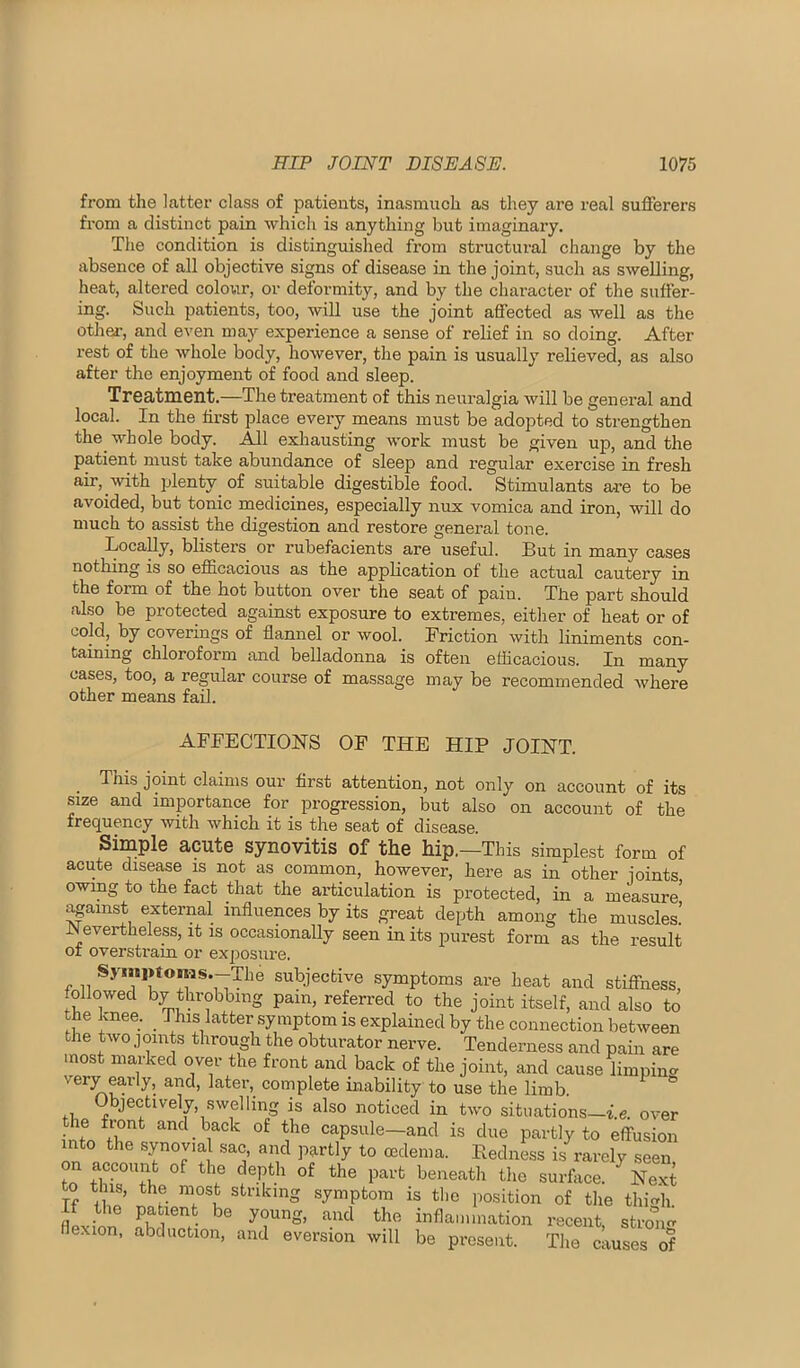 from the latter class of patients, inasmuch as they are real sufferers from a distinct pain which is anything but imaginary. The condition is distinguished from structural change by the absence of all objective signs of disease in the joint, such as swelling, heat, altered colour, or deformity, and by the character of the suffer- ing. Such patients, too, will use the joint affected as well as the other, and even may experience a sense of relief in so doing. After rest of the whole body, however, the pain is usually relieved, as also after the enjoyment of food and sleep. Treatment.—The treatment of this neuralgia will be general and local. In the first place every means must be adopted to strengthen the whole body. All exhausting work must be given up, and the patient must take abundance of sleej) and regular exercise in fresh air, with plenty_ of suitable digestible food. Stimulants are to be avoided, but tonic medicines, especially nux vomica and iron, will do much to assist the digestion and restore general tone. Locally, blisters or rubefacients are useful. But in many cases nothing is so efficacious as the application of the actual cautery in the form of the hot button over the seat of pain. The part should also be protected against exposure to extremes, either of heat or of cold, by coverings of flannel or wool. Friction with liniments con- taining chloroform and befladonna is often efficacious. In many oases, too, a regular course of massage may be recommended where other means fail. AFFECTIONS OF THE HIP JOINT. This joint claims our first attention, not only on account of its size and importance for progression, but also on account of the frequency with which it is the seat of disease. Simple acute synovitis of the hip,—This simplest form of acute disease is not as common, however, here as in other joints owing to the fact that the articulation is protected, in a measure apinst external influences by its great depth among the muscles.’ Nevertheless, it is occasionally seen in its purest form as the result of overstrain or exposure. Syini>toms.--The subjective symptoms are heat and stiffness, followed by throbbing pain, referi’ed to the joint itself, and also to the knee. _ This latter symptom is explained by the connection between the two.] oints through the obturator nerve. Tenderness and pain are most marked over the front and back of the joint, and cause limpinv very early, and, later,_ complete uiability to use the limb. ^ Objectively, swelling is also noticed in two situations—i.e. over the ivont and back of the capsule—and is due partly to effusion into the synovial sac, and partly to oedema. EednL is rarely seen on account of the depth of the part beneath the surface. ^Next o this, the most striking symptom is the position of the thi<rh If the patient be young, and the inflammation recent, stron<r flexion, abduction, and eversion will be present. The causes of