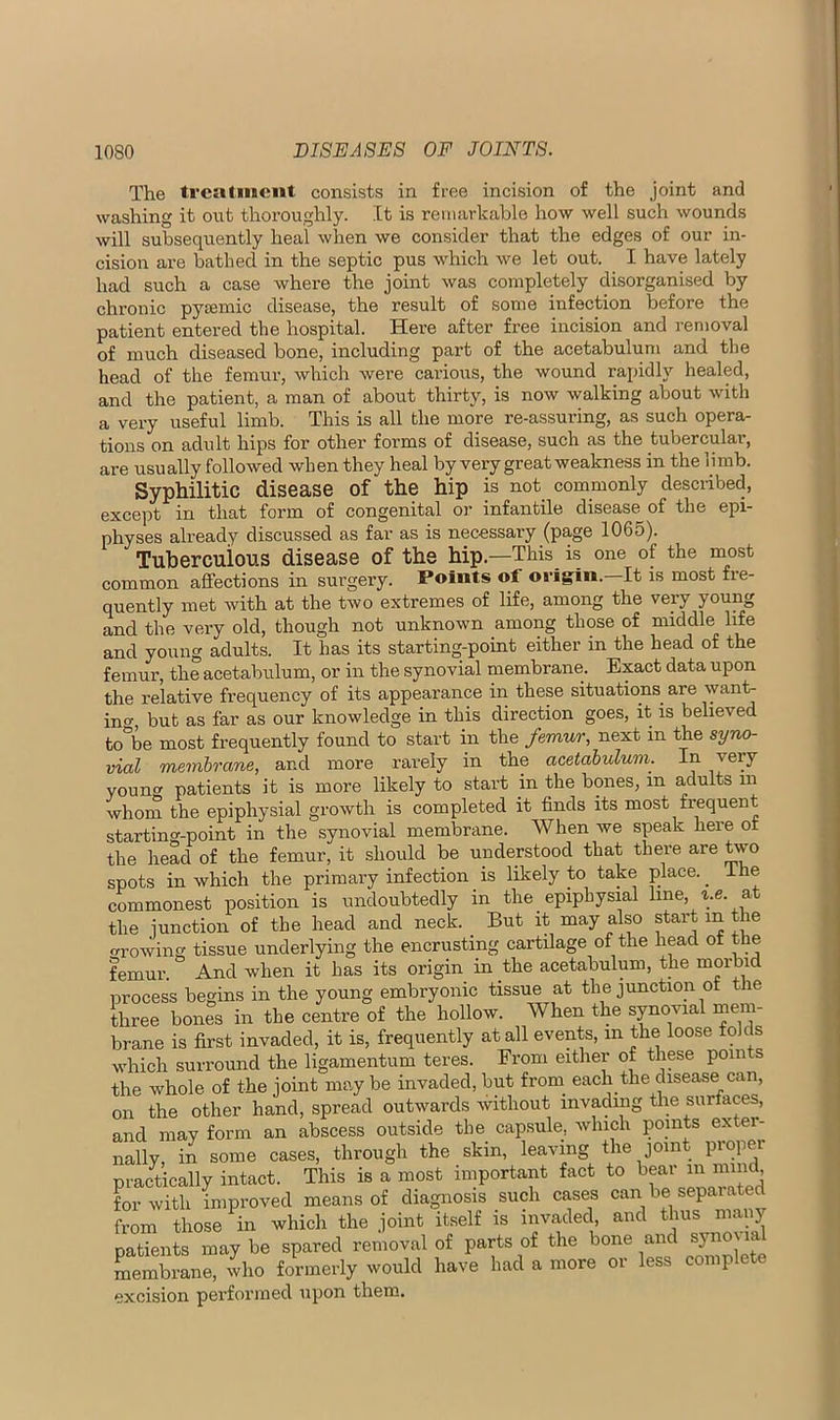 The treatment consists in free incision of the joint and washing it out thoroughly. It is remarkable how well such wounds will subsequently heal when we consider that the edges of our in- cision are bathed in the septic pus which we let out. I have lately had such a case where the joint was completely disorganised by chronic pyremic disease, the result of some infection before the patient entered the hospital. Here after free incision and removal of much diseased bone, including part of the acetabulum and the head of the femur, which were carious, the wound rapidly healed, and the patient, a man of about thirty, is now walking about with a very useful limb. This is all the more re-assuring, as such opera- tions on adult hips for other forms of disease, such as the tubercular, are usually followed when they heal by very great weakness in the limb. Syphilitic disease of the hip is not commonly described, except in that form of congenital or infantile disease^ of the epi- physes already discussed as far as is necessary (page 1065). Tuberculous disease of the hip.—This is one of the most common affections in surgery. Points of OJ’igin. It is most fre- quently met with at the two extremes of life, among the very young and the very old, though not unknown among those of middle life and young adults. It has its starting-point either in the head of the femur, the acetabulum, or in the synovial membrane. Exact data upon the relative frequency of its appearance in these situations are want- incr, but as far as our knowledge in this direction goes, it is believed to\e most frequently found to start in the femur, next in the syno- vial membrane, and more rarely in the acetabulum. In jery youn» patients it is more likely to start in the bones, in adults in whom the epiphysial growth is completed it finds its most frequent starting-point in the synovial membrane. When we speak here of the head of the femur, it should be understood that thm-e are two spots in which the primary infection is likely to take place. ^ ihe commonest position is undoubtedly in the epiphysial line, ^.e. at the junction of the head and neck. But it may also start in t le ^rowing tissue underlying the encrusting cartilage of the head of the femur. And when it has its origin in the acetabulum, the process begins in the young embryonic tissue at the junction of e three bones in the centre of the hollow. When the synovial mem- brane is first invaded, it is, frequently at all events, in the loose folds which surround the ligamentum teres. From either of these points the whole of the joint may be invaded, but from_ each the disease can, on the other hand, spread outwards Avithout invading the surfaces, and may form an abscess outside the capsule, Avhich points exter- through the skin, leaving the joint proper nally, in some cases. practically intact. This is a most important fact to in nnnd Lwith improved means of diagnosis such cases from those in which the joint itself is invaded, and thus manj patients may be spared removal of parts of the bone an syno\ membrane, who formerly would have had a more or less complete excision performed upon them.