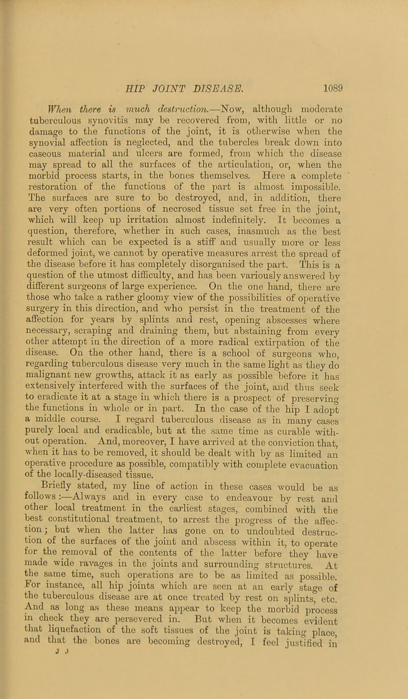 Whp.n there is much destruction.—Now, althougli motlerate tuberculous synovitis may be recovered from, with little or no damage to the functions of the joint, it is otherwise when the synovial affection is neglected, and the tubercles break down into caseous matex’ial and ulcers are formed, from which the disease may spread to all the surfaces of the articulation, or, when the morbid process starts, in the bones themselves. Here a complete restoration of the functions of the part is almost impossible. The surfaces are sure to bo destroyed, and, in addition, there are very often portions of necrosed tissue set free in the joint, which will keep up irritation almost indefinitely. It becomes a question, therefore, whether in such cases, inasmuch as the best result which can be expected is a stiff and usually more or less deformed joint, we cannot by operative measures arrest the spread of the disease before it has completely disoi'ganised the part. This is a question of the utmost difficulty, and has been variously answered by diffisrent surgeons of large experience. On the one hand, there are those who take a rather gloomy view of the possibilities of operative surgery in this direction, and who persist in the treatment of the affection for years by splints and rest, opening abscesses where necessai'y, scraping and draining them, but abstaining from every other attempt in the direction of a more radical extirpation of the disease. On the other hand, there is a school of surgeons who, regarding tuberculous disease very much in the same light as they do malignant new growths, attack it as early as possible before it has extensively interfered with the surfaces of the joint, and thus seek to eradicate it at a stage in which there is a prospect of preserving the functions in whole or in part. In tbe case of the hip I adopt a middle course. I regard tuberculous disease as in many cases purely local and eradicable, but at the same time as curable with- out operation. And, moreover, I have arrived at the conviction that, when it has to be removed, it should be dealt with by as limited an operative procedure as possible, compatibly with complete evacuation of the locally-diseased tissue. Briefly stated, my line of action in these cases would be as follows :—Always and in every case to endeavour by rest and other local treatment in the earliest stages, combined with the best constitutional treatment, to arrest the progress of the aflec- tionj but when the latter has gone on to undoubted destruc- tion of the surfaces of the joint and abscess within it, to operate for the removal of the contents of tlie latter before they have made wide ravages in the joints and surrounding structures. At the same time, such operations are to be as limited as possible. For instance, all hip joints which are seen at an early stage of the tuberculous disease are at once treated by rest on sjflints, etc. And as long as these means appear to keep the morbid pi’ocess in check they are persevered in. But when it becomes evident that liquefaction of the soft tissues of the joint is taking place, and that the bones are becoming destroyed, I feel justified in