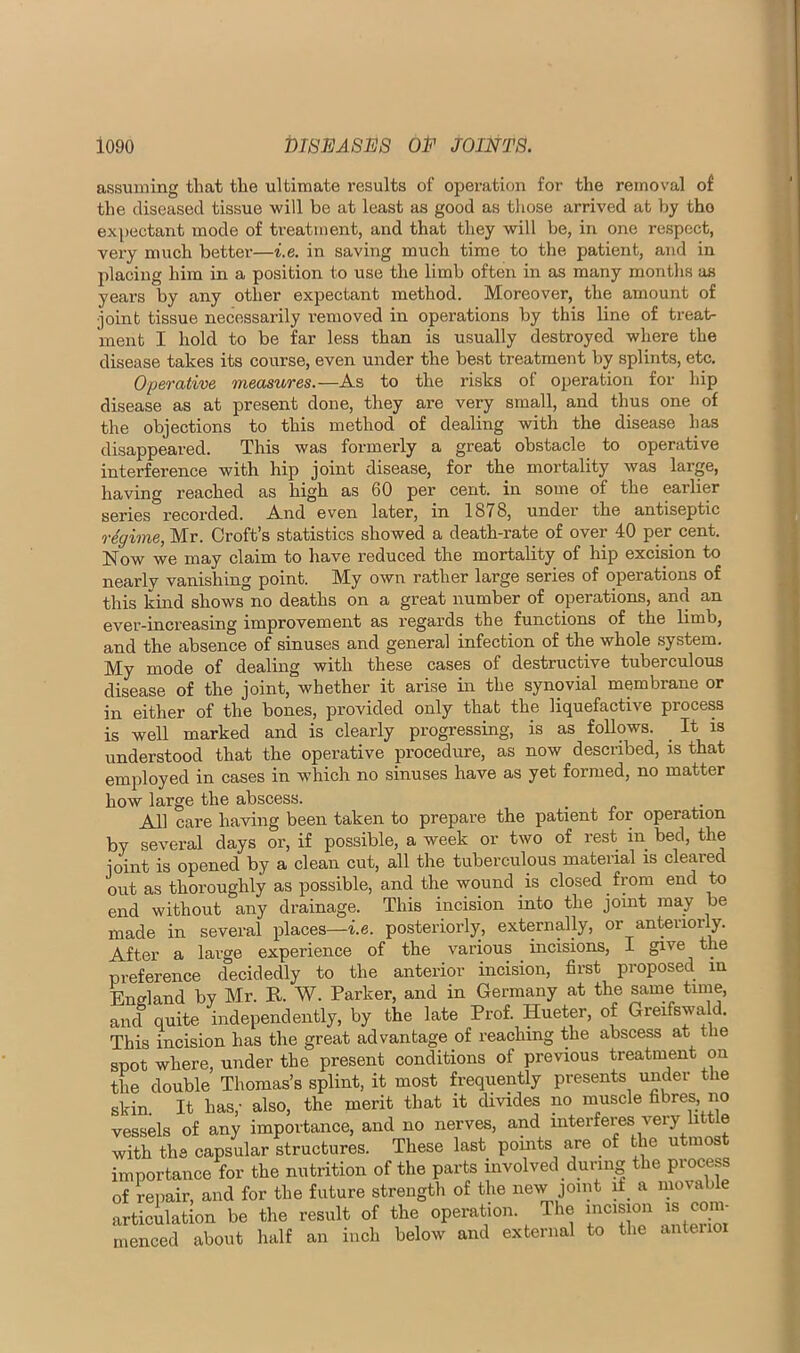 assuming that the ultimate results of operation for the reinov’al of the diseased tissue will be at least as good as those arrived at V)y the exi>ectant mode of ti-eatment, and that they will be, in one respect, very much better—i.e. in saving much time to the patient, and in placing him in a position to use the limb often in as many months as years by any other expectant method. Moreover, the amount of ioint tissue necessarily removed in operations by this line of treat- ment I hold to be far less than is usually destroyed where the disease takes its course, even under the best treatment by splints, etc. Operative measures.—As to the risks of operation for hip disease as at present done, they are very small, and thus one of the objections to this method of dealing with the disease has disappeared. This was formerly a great obstacle to operative interference with hip joint disease, for the mortality was large, having reached as high as 60 per cent, in some of the earlier series recorded. And even later, in 1878, undei’ the antiseptic regime, Mr. Croft’s statistics showed a death-rate of over 40 per cent. Now we may claim to have reduced the mortality of hip excision to nearly vanishing point. My own rather large series of operations of this kind shows no deaths on a great number of operations, and an ever-increasing improvement as regards the functions of the limb, and the absence of sinuses and general infection of the whole system. My mode of dealing with these cases of destructive tuberculous di^ase of the joint, whether it arise in the synovial membrane or in either of the bones, provided only that the liquefactive process is well marked and is clearly progressing, is as follows. It is understood that the operative procedure, as now described, is that employed in cases in which no sinuses have as yet formed, no matter how large the abscess. All care having been taken to prepare the patient for operation by several days or, if possible, a week or two of rest in bed, the joint is opened by a clean cut, all the tuberculous material is cleared out as thoroughly as possible, and the wound is closed from end to end without any drainage. This incision into the jomt may be made in several places—i.e. posteriorly, externally, or anteriorly. After a large experience of the various incisions, I ® preference decidedly to the anterior incision, first proposed m England by Mr. R. W. Parker, and in Germany at the same and quite independently, by the late Prof. Hueter, of Greifswald. This incision has the great advantage of reaching the abscess at tlie spot where, under the present conditions of previous treatment on the double Thomas’s splint, it most frequently presents under the skin. It has,- also, the merit that it divides no muscle fibres, no vessels of any importance, and no nerves, and interferes very little with the capsular structures. These last pomts are of the utmost importance for the nutrition of the parts involved during the process of reiiair, and for the future strength of the new joint a movable articulation be the result of the operation. The mcision ^m- menced about half an inch below and external to the anteiioi