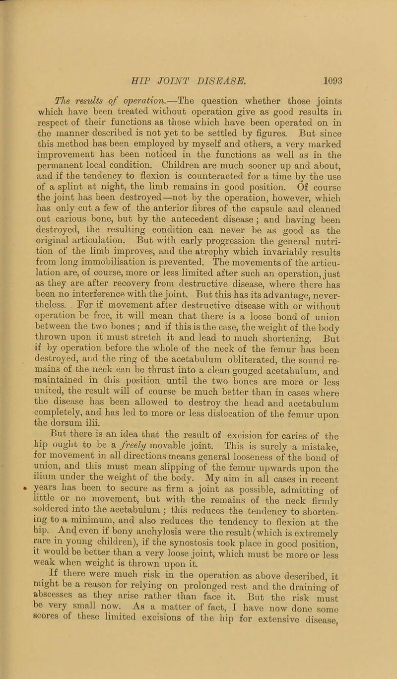 The restdts of operation.—The question wliether those joints which have been treated without operation give as good results in respect of their functions as those which have been operated on in the manner described is not yet to be settled by figures. But since this method has been employed by myself and others, a very marked improvement has been noticed in the functions as well as in the permanent loeal condition. Children are much sooner up and about, and if the tendency to flexion is counteracted for a time by the use of a splint at night, the limb remains in good position. Of course the joint has been destroyed—not by the operation, however, which has only cut a few of the anterior fibres of the capsule and cleaned out carious bone, but by the antecedent disease; and having been destroyed, the resulting condition can never be as good as the original articulation. But with early progression the general nutri- tion of the limb improves, and the atrophy which invariably results from long immobilisation is prevented. The movements of the articu- lation are, of course, more or less limited after such an operation, just as they are after recovery from destructive disease, where there has been no interference with the joint. But this has its advantage, never- theless. For if movement after destructive disease with or without operation be free, it will mean that there is a loose bond of union between the two bones ; and if this is the case, the weight of the body thrown upon it must stretch it and lead to much shortening. But if by operation before the whole of the neck of the femur has been destroyed, and the ring of the aeetabulum obliterated, the sound re- mains of the neck can be thrust into a clean gouged acetabulum, and maintained in this position until the two bones are more or less united, the result will of course be mueh better than in cases where the disease has been allowed to destroy the head and acetabulum completely, and has led to more or less dislocation of the femui’ upon the dorsum ilii. But there is an idea that the result of excision for caries of the hip ought to be a freely movable joint. This is surely a mistake, for movement in all directions means general looseness of the bond of union, and this must mean slipping of the femur upwards upon the ilium under the weight of the body. My aim in all cases in recent years has been to secure as firm a joint as possible, admitting of little or no movement, but with the remains of the neck firmly soldered into the acetabulum ; this reduces the tendency to shorten- ing to a minimum, and also reduces the tendency to flexion at the hip. And even if bony anchylosis were the result (which is extremely rare in young children), if the synostosis took place in good position, it would be better than a very loose joint, which must be more or less weak when weight is thrown upon it. If there were much risk in the operation as above described, it might be a reason for relying on prolonged rest and the draining of abscesses as they arise rather than face it. But the risk must be very small now. As a matter of fact, I liavc now done some scores of these limited excisions of tlie hip for extensive disease.