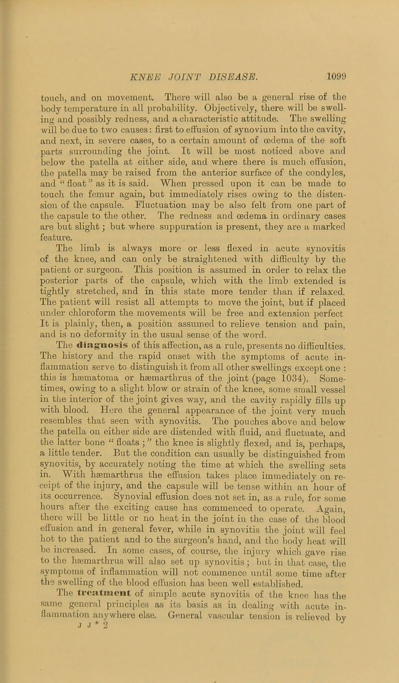 toucii, and on movement. There will also be a general rise of the body temperature in all probability. Objectively, there will be swell- ing and possibly redness, and a chai’acteristic attitude. The swelling will be due to two causes: first to elfusion of synovium into the cavity, and next, in severe cases, to a certain amount of cedema of the soft parts surrounding the joint. It will be most noticed above and below the patella at either side, and where there is much effusion, the patella may be raised from the anterior surface of the condyles, and “ float ” as it is said. When pressed upon it can be made to touch the femur again, but immediately rises owing to the disten- sion of the capsule. Fluctuation may be also felt from one part of the capsule to the other. The redness and oedema in ordinary cases are but slight; but where suppuration is present, they are a marked feature. The limb is always more or less flexed in acute synovitis of the knee, and can only be stx'aightened with difficulty by the patient or surgeon. This position is assumed in order to relax the posterior parts of the capsule, which with the limb extended is tightly stretched, and in this state more tender than if relaxed. The patient will resist all attempts to move the joint, but if placed under chloroform the movements will be free and extension perfect It is plainly, then, a position assumed to relieve tension and pain, and is no deformity in the usual sense of the word. The diag'iiosis of this affection, as a rule, presents no difficulties. The history and the rapid onset with the symptoms of acute in- flammation serve to distinguish it from all other swellings except one : this is luematoma or hsemarthrus of the joint (page 1034). Some- times, owing to a slight blow or strain of the knee, some small vessel in the interior of the joint gives way, and the cavity rapidly Alls up with blood. Here the general appearance of the joint very much resembles that seen with synovitis. The pouches above and below the patella on either side are distended with fluid, and fluctuate, and the latter bone “ floats ; ” the knee is slightly flexed, and is, perhaps, a little tender. But the condition can usually be distinguished from synovitis, by accurately noting the time at which the swelling sets in. With hsemarthrus the effusion takes place immediately on re- ceipt of the injury, and the capsule will be tense within an hour of its occurrence. Synovial effusion does not set in, as a rule, for some hours after the exciting cause has commenced to operate. Again, there will be little or no heat in the joint in the case of the blood effusion and in general fever, while in synovitis the joint will feel hot to the patient and to the siu-geon’s hand, and the body heat will be increased. In some cases, of course, the injury which gave rise to the hmmarthrus will also set up synovitis; l)ut in that case, the symptoms of inflammation will not commence until some time after the swelling of the blood elfu.sion has been well established. The freatiuent. of simple acute synovitis of the knee has the same general princii)les as its basis as in dealing with acute in- flammation anywhere else. General vascular tension is relieved bv