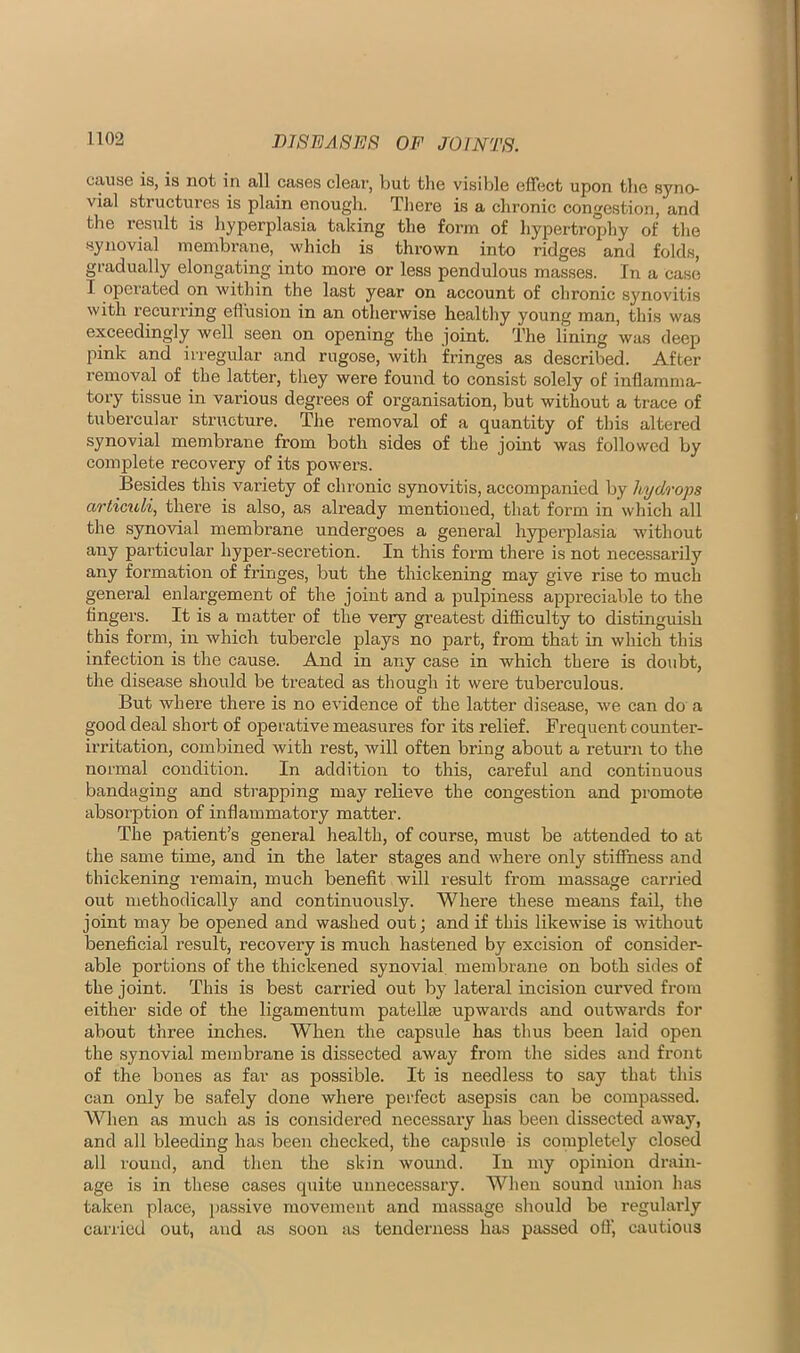 cause is, is not in all cases clear, but the visible effect upon the syno- vial structures is plain enough. Tliere is a chronic congestion, and the result is hyperplasia taking the form of hypertrophy of the synovial membrane, which is thrown into ridges and folds, gradually elongating into more or less pendulous masses. In a case I operated on within the last year on account of chronic synovitis with recurring efl’usion in an otherwise healthy young man, this was exceedingly well seen on opening the joint. The lining was deep pink and irregular and rugose, with fringes as described. After removal of the latter, they were found to consist solely of inflamma- tory tissue in various degrees of organisation, but without a trace of tubercular structure. The removal of a quantity of this altered synovial membrane from both sides of the joint was followed by complete recovery of its powers. Besides this variety of chronic synovitis, accompanied by hydrops articioli, there is also, as already mentioned, that form in which all the synovial membrane undergoes a general hypei’plasia w’ithout any particular hyper-secretion. In this form there is not necessarily any formation of fringes, but the thickening may give rise to much general enlargement of the joint and a pulpiness appreciable to the fingers. It is a matter of the very greatest difficulty to distinguish this form, in which tubercle plays no part, from that in which this infection is the cause. And in any case in which there is doubt, the disease should be treated as though it were tuberculous. But where there is no evidence of the latter disease, we can do a good deal short of operative measures for its relief. Frequent counter- irritation, combined with rest, will often bring about a return to the normal condition. In addition to this, careful and continuous bandaging and strapping may relieve the congestion and promote absoi’ption of inflammatory matter. The patient’s general health, of course, must be attended to at the same time, and in the later stages and where only stiffness and thickening remain, much benefit will result from massage carried out methodically and continuously. Where these means fail, the joint may be opened and washed out; and if this likewise is without beneficial result, recovery is much hastened by excision of consider- able portions of the thickened synovial, membrane on both sides of the joint. This is best carried out by lateral incision curved from either side of the ligamentum patellte upwards and outwards for about three inches. When the capsule has thus been laid open the synovial membrane is dissected away from the sides and front of the bones as far as possible. It is needless to say that this can only be safely done where perfect asepsis can be compassed. When as much as is considered necessary has been dissected away, and all bleeding has been checked, the capsule is completely closed all round, and then the skin wound. In my opinion drain- age is in these cases quite unnecessary. When sound union has taken place, passive movement and massage should be regularly carried out, and as soon as tenderness has passed o9', cautious
