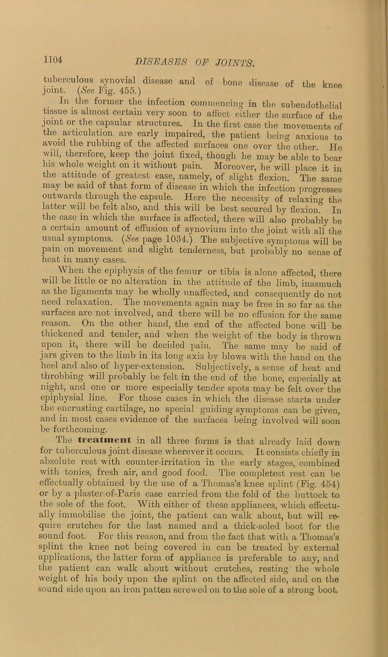 tuberculous synovial disease and of bone disease of the knee joint. (See Fig. 455.) In tlie former the infection commencing in the subendothelial tissue IS almost certain very soon to affect eitlier the surface of the joint or the capsular structures. In the first case the movements of the articulation are early impaired, the patient being anxious to avoid the rubbing of the affected surfaces one over the other. He will, therefore, keep the joint fixed, though he may be able to bear his whole weight on it without pain. Moreover, he will place it in the attitude of greatest ease, namely, of slight flexion. The same may be said of that form of disease in which the infection progresses outwards through the capsule. Here the necessity of relaxino- the latter will be felt also, and this will be best secured by flexion!' In the case in which the surface is affected, there will also probably be a certain amount of effusion of synovium into the jouit with all the usual symptoms. (See page 1034.) The subjective symptoms will be pain on movement and slight tenderness, but probably no sense of heat in many cases. When the epiphysis of the femur or tibia is alone affected, there will be little or no alteration in the attitude of the limb, ina.smuch as the ligaments may be wholly unaffected, and consequently do not need relaxation. The movements again may be free in so far as the surfaces are not involved, and there will be no effusion for the same reason. On the other hand, the end of the affected bone will be thickened and tender, and when the weight of the body is thrown upon it, there will be decided pain. The same may be said of jars given to the limb in its long axis by blows with the hand on the heel and also of hyper-extension. Subjectively, a sense of heat and throbbing will probably be felt in the end of the bone, especially at night, and one or more especially tender spots may be felt over the epiphysial line. For those cases in which the disease starts under the encrusting cartilage, no sjDecial guiding symjjtoms can be given, and in most cases evidence of the surfaces being involved will soon be forthcoming. The treatment in all three forms is that already laid down for tuberculous joint disease wherever it occurs. It consists chiefly in absolute rest with counter-irritation in the early stages, combined with tonics, fresh air, and good food. The completest rest can be effectually obtained by the use of a Thomas’s knee splint (Fig. 454) or by a plaster-of-Paris case carried from the fold of the buttock to the sole of the foot. With either of these appliances, Avhich effectu- ally immobilise the joint, the patient can walk about, but will re- quire crutches for the last named and a thick-soled boot for the sound foot. For this reason, and from the fact that with a Thomas’s splint the knee not being covered in can be treated by external applications, the latter form of appliance is preferable to any, and the patient can walk about without crutches, resting the whole weight of his body upon the splint on the affected side, and on the sound side upon an iron patten screwed on to the sole of a strong boot.