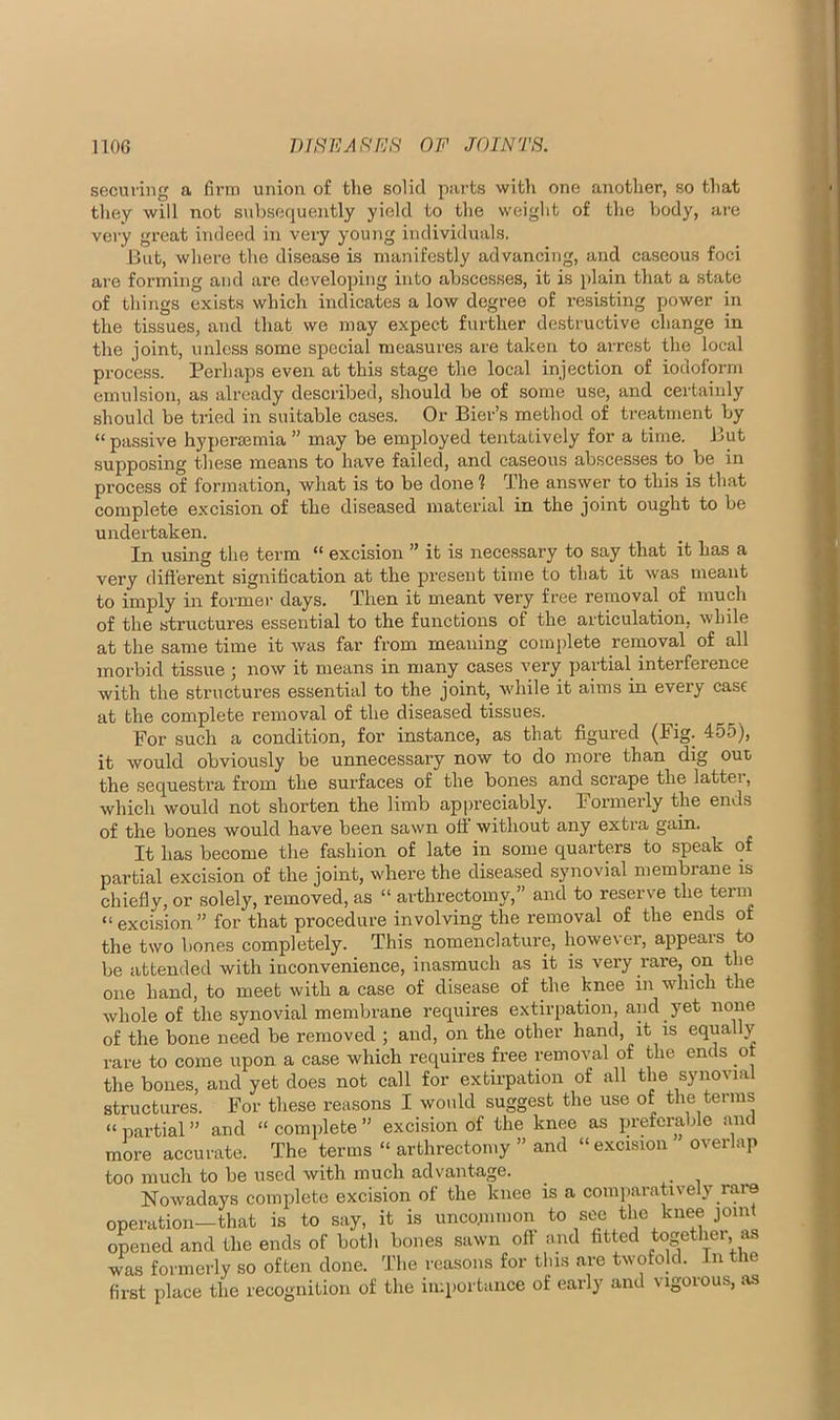 securing a firm union of the solid parts with one another, so that they will not subsequently yield to the weiglit of the body, are very great indeed in very young individuals. But, where the disease is manifestly advancing, and caseous foci are forming and are developing into abscesses, it is [dain that a state of things exists which indicates a low degree of resisting power in the tissues, and that we may expect further de.structive change in the joint, unle.ss some special measures are taken to arrest the local process. Perhaps even at this stage the local injection of iodoform emulsion, as already described, should be of some use, and certaiidy should be tried in suitable cases. Or Bier’s method of treatment by “ passive hyperaimia ” may be employed tentatively for a time. But supposing these means to have failed, and caseous abscesses to be in process of formation, what is to be done 1 The answer to this is that complete excision of the diseased material in the joint ought to be undertaken. In using the term “ excision ” it is necessary to say that it has a very difierent signification at the present time to that it was meant to imply in former days. Then it meant very free removal of much of the structures essential to the functions of the articulation, while at the same time it was far from meaning complete removal of all morbid tissue j now it means in many cases very partial interference with the structures essential to the joint, while it aims in every case at the complete removal of the diseased tissues. For such a condition, for instance, as that figured (Fig. 455), it would obviously be unnecessary now to do more than dig out the sequestra from the surfaces of the bones and scrape the lattei, which would not shorten the limb appreciably. Formerly the ends of the bones would have been sawn oil without any extra gain. It has become the fashion of late in some quarters to speak of partial excision of the joint, where the diseased synovial membrane is chiefly, or solely, removed, as “ arthrectomy,” and to reserve the term “ excision ” for that procedure involving the removal of the ends of the two bones completely. This nomenclature, however, appears to be attended with inconvenience, inasmuch as it is very rare, on the one hand, to meet with a case of disease of the knee in which the whole of the synovial membrane requires extirpation, and yet none of the bone need be removed ; and, on the other hand, it is equally rare to come upon a case which requires free removal of the ends of the bones, and yet does not call for extirpation of all the synovni structures. For these reasons I would suggest the use of the terms “ partial ” and “ complete ” excision of the knee as preferable and more accurate. The terms “ arthrectomy ” and “ excision overlap too much to be used with much advantage. Nowadays complete excision of the knee is a comparatively rare operation—that is to say, it is uncopimon ^ee the knee joint opened and the ends of both bones sawn off and fitted togethei, as was formerly so often done. The reasons for tins are twofold. In the first place the recognition of the importance of early and vigorous, as