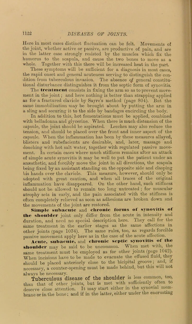 Here in most cases distinct fluctuation can be felt. Movements of the joint, whether active or passive, are productive of pain, and are in the latter case strongly resisted by the muscles whicli fix the humerus to the scapula, and cause the two bones to move as a whole. Together with this there will be increased heat in the part. These symptoms will be sufficient for a diagnosis in most cases, the rapid onset and general acuteness serving to distinguish the con- dition from tuberculous invasion. The absence general constitu- tional distux’bance distinguishes it from the septic form of synovitis. The treatment consists in fixing the arm so as to prevent move- ment in the joint; and here nothing is better than strapping applied as for a fractured clavicle by Sayre’s method (page 804). But the same immobilisation may be brought about by putting the arm in a sling and securing it to the side by bandages encircling the body. In addition to this, hot fomentations must be applied, combined with belladonna and glycerine. When there is much distension of the capsule, the joint should be aspirated. Leeches may also reduce the tension, and should be placed over the front and inner aspect of the capsule. When the inflammation has been by these measures allayed, blisters and rubefacients are desirable, and, later, massage and douching with hot salt water, together with regulated passive move- ment. In certain cases where much stiffness remains after an attack of simple acute synovitis it may be well to put the patient under an anaesthetic, and forcibly move the joint in all directions, the scapula being fixed by an assistant standing on the opposite side and clasping his hands over the clavicle. This measure, however, should only be adopted with great caution, and when all traces of the original inflammation have disappeared. On the other hand, such stiffness •should not be allowed to remain too long untreated ; for muscular atrophy sets in early, and the pain associated with the stiflness is often completely relieved as soon as adhesions are broken down and the movements of the joint are restored. Simple subacute and clironic forms of synovitis of the shoulder joint only differ from the acute in intensity and duration, and need no special description here. They call for the same treatment in the earlier stages as the same affections in other joints (page 1034). The same rules, too, as regards forcible passive movement apply here as in the case of the acute affection. Acute, subacute, and ehrouic septic synovitis of the shoulder may be said to be uncommon. When met with, the same treatment must be employed as for other joints (page 1042). When incisions have to be made to evacuate the effused fluid, they should be placed anteriorly close to the bicipital groove; and, if necessary, a counter-opening must be made behind, but this will not always be necessary. Tuberculous disease of the shoulder is less common, too, than that of other joints, but is met with sufficiently often to deserve close attention. It may start either in the synovial mem- brane or in the bone; and if in the latter, either under the encrustmg