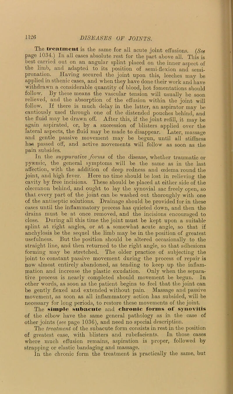 The ti'CiUmciit is the same for all acute joint effusions. (See page 1034.) In all cases absolute rest for the part above all. This is best carried out on an angular splint placed on the inner aspect of the linibj and adapted to its position of semi-flexion and semi- pronation. Having secured the joint upon this, leeches may be applied in sthenic cases, and when they have done their work and Jiave withdrawn a considerable quantity of blood, hot fomentations should follow. By these means the vascular tension will usually be soon relieved, and the absorption of the effusion within the joint will follow. If there is much delay in the latter, an aspirator may be cautiously used through one of the distended pouches behind, and the fluid may be drawn off. After this, if the joint refill, it may be again aspirated, or, by a succession of blisters applied over the lateral aspects, the fluid may be made to disappear. Later, massage and gentle passive movement may be begun, until all stiffness ha« passed off, and active movements will follow as soon as the pain subsides. In the suppurative forms of the disease, whether traumatic or pysemic, the general symptoms will be the same as in the last aflection, with the addition of deep redness and oedema round the joint, and high fever. Here no time should be lost in relieving the cavity by free incisions. These should be jflaced at either side of the olecranon behind, and ought to lay the synovial sac freely open, so that evei’y part of the joint can be washed out thoroughly with one of the antiseptic solutions. Drainage should be provided for in these cases until the inflammatory process has quieted down, and then the drains must be at once removed, and the incisions encouraged to close. During all this time the joint must be kept upon a suitable splint at right angles, or at a somewhat acute angle, so that if anchylosis be the sequel the limb may be in the position of greatest usefulness. But the po.sition should be altered occasionally to the straight line, and then returned to the right angle, so that adhesions forming may be stretched. The older practice of subjecting the joint to constant passive movement during the process of repair is now almost entirely abandoned, as tending to keep up the inflam- mation and increase the plastic exudation. Only when the separa- tive process is nearly completed should movement be begun. In other words, as soon as the patient begins to feel that the joint can be gently flexed and extended without pain. Massage and passive movement, as soon as all inflammatory action has subsided, will be necessary for long periods, to restore these movements of the joint. The simple subacute and clirouic focnis of sji»ovilis of the elbow have the same general pathology as in the case of other joints (see page 1036), and need no special description. The treatment of the subacute form consists in rest in the position of greatest ease, with blisters and rubefacients. In those cases where much efl'usion remains, aspiration is proper, followed by stra))ping or elastic bandaging and massage. In the chronic form the treatment is practically the same, but