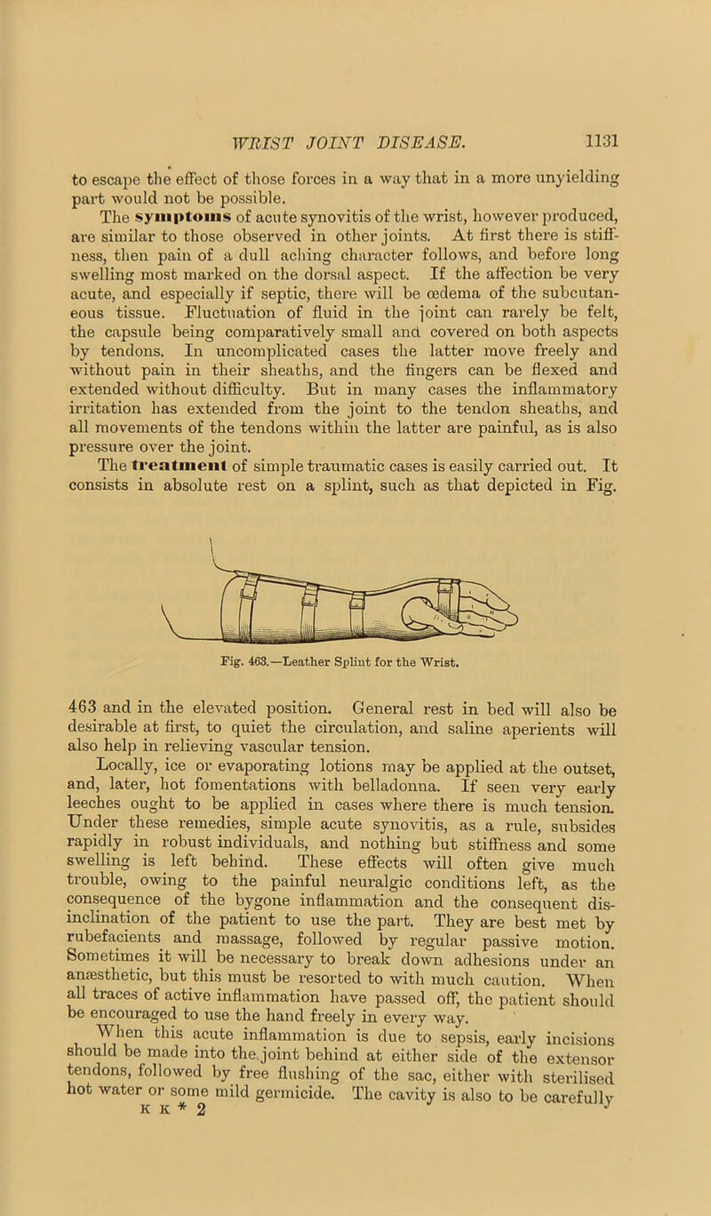 to escape the effect of those forces in a way that in a more unyielding part would not be possible. The syiiiptoiiis of acute synovitis of the wrist, however produced, are similar to those observed in other joints. At first there is stiff- ness, then pain of a dull acliing character follows, and before long swelling most marked on the dorsal aspect. If the affection be very acute, and especially if septic, there will be oedema of the subcutan- eous tissue. Fluctuation of fluid in the joint can rarely be felt, the capsule being comparatively small and covered on both aspects by tendons. In uncomplicated cases the latter move freely and without pain in their sheaths, and the fingers can be flexed and extended without difficulty. But in many cases the inflammatory irritation has extended from the joint to the tendon sheaths, and all movements of the tendons within the latter are painful, as is also pressure over the joint. The treatment of simple traumatic cases is easily carried out. It consists in absolute rest on a splint, such as that depicted in Fig. Fig. 463.—Leather SpKut for the Wrist. 463 and in the elevated position. General rest in bed will also be desirable at first, to quiet the circulation, and saline aperients will also help in relieving vascular tension. Locally, ice or evaporating lotions may be applied at the outset, and, later, hot fomentations with belladonna. If seen very early leeches ought to be applied in cases where there is much ten-si on. Under these remedies, simple acute synovitis, as a rule, subsides rapidly in robust individuals, and nothing but stiffness and some swelling is _ left behind. These effects will often give much trouble, owing to the painful neuralgic conditions left, as the consequence of the bygone inflammation and the consequent dis- inclination of the patient to use the part. They are best met by rubefacients and massage, followed by regular passive motion. Sometimes it will be necessary to break down adhesions under an ancesthetic, but this must be resorted to with much caution. When all traces of active inflammation have passed off, the patient should be encouraged to use the hand freely in every way. When this acute inflammation is due to sepsis, early incisions should be made into the.joint behind at either side of the extensor tendons, followed by free flushing of the sac, either with sterilised hot water or some mild germicide. The cavity is also to be carefully K K * 2