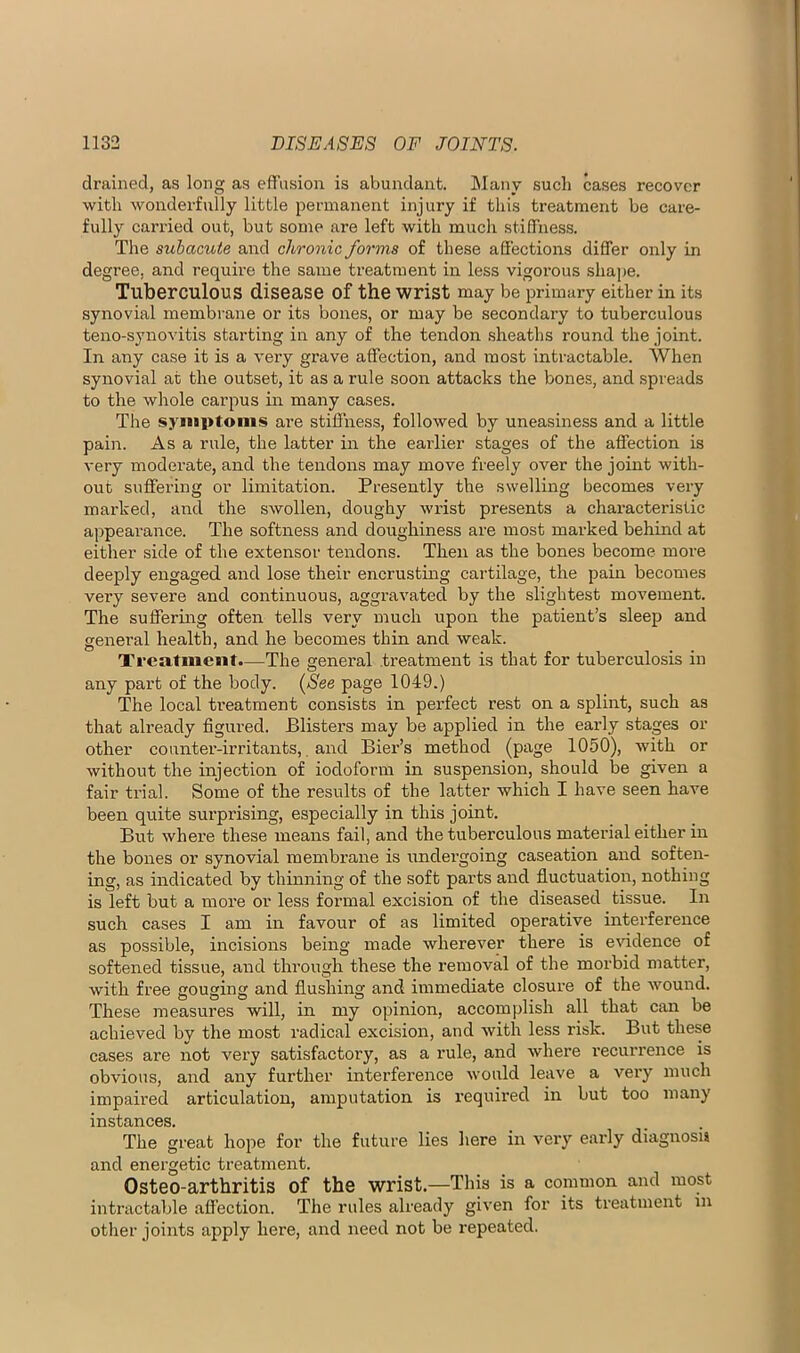 drained, as long as efTusion is abundant. Many such cases recover with wonderfully little permanent injury if this treatment be care- fully carried out, but some are left with much stiffness. The subacute and chronic forms of these affections differ only in degree, and requh’e the same treatment in less vigorous shape. Tuberculous disease of the wrist may be primary either in its synovial membrane or its bones, or may be secondary to tuberculous teno-synovitis starting in any of the tendon sheaths round the joint. In any case it is a very grave affection, and most intractable. When synovial at the outset, it as a rule soon attacks the bones, and spreads to the whole carpus in mairy cases. The syiiiptonis are stiffness, followed by uneasiness and a little pain. As a rule, the latter in the earlier stages of the affection is very moderate, and the tendons may move freely over the joint with- out suffering or limitation. Presently the swelling becomes very marked, and the swollen, doughy wrist presents a characteristic appearance. The softness and doughiness are most marked behind at either side of the extensor tendons. Then as the bones become more deeply engaged and lose their encrustmg cartilage, the pain becomes very severe and continuous, aggravated by the slightest movement. The suffermg often tells very much upon the patient’s sleep and general health, and he becomes thin and weak. Treatment.—The general treatment is that for tuberculosis in any part of the body. {^See page 1049.) The local treatment consists in perfect rest on a splint, such as that already figured. Blisters may be applied in the early stages or other counter-irritants,, and Bier’s method (page 1050), with or without the injection of iodoform in suspension, should be given a fair trial. Some of the results of the latter which I have seen have been quite surprising, especially in this joint. But where these means fail, and the tuberculous material either in the bones or synovial membrane is undergoing caseation and soften- ing, as indicated by thinning of the soft parts and fluctuation, nothing is left but a more or less formal excision of the diseased tissue. In such cases I am in favour of as limited operative interference as possible, incisions being made wherever there is e^ddence of softened tissue, and through these the removal of the morbid matter, with free gouging and flushing and immediate closure of the wound. These measures will, in my opinion, accomplish all that can be achieved bv the most radical excision, and with less risk. But these cases are not very satisfactory, as a rule, and where recurrence is obvious, and any further interference would leave a very much impaired articulation, amputation is required in but too many instances. The great hope for the future lies here in very early diagnosis and energetic treatment. Osteo-arthritis of the wrist.—This is a common and most intractable affection. The rules already given for its treatment in other joints apply here, and need not be repeated.