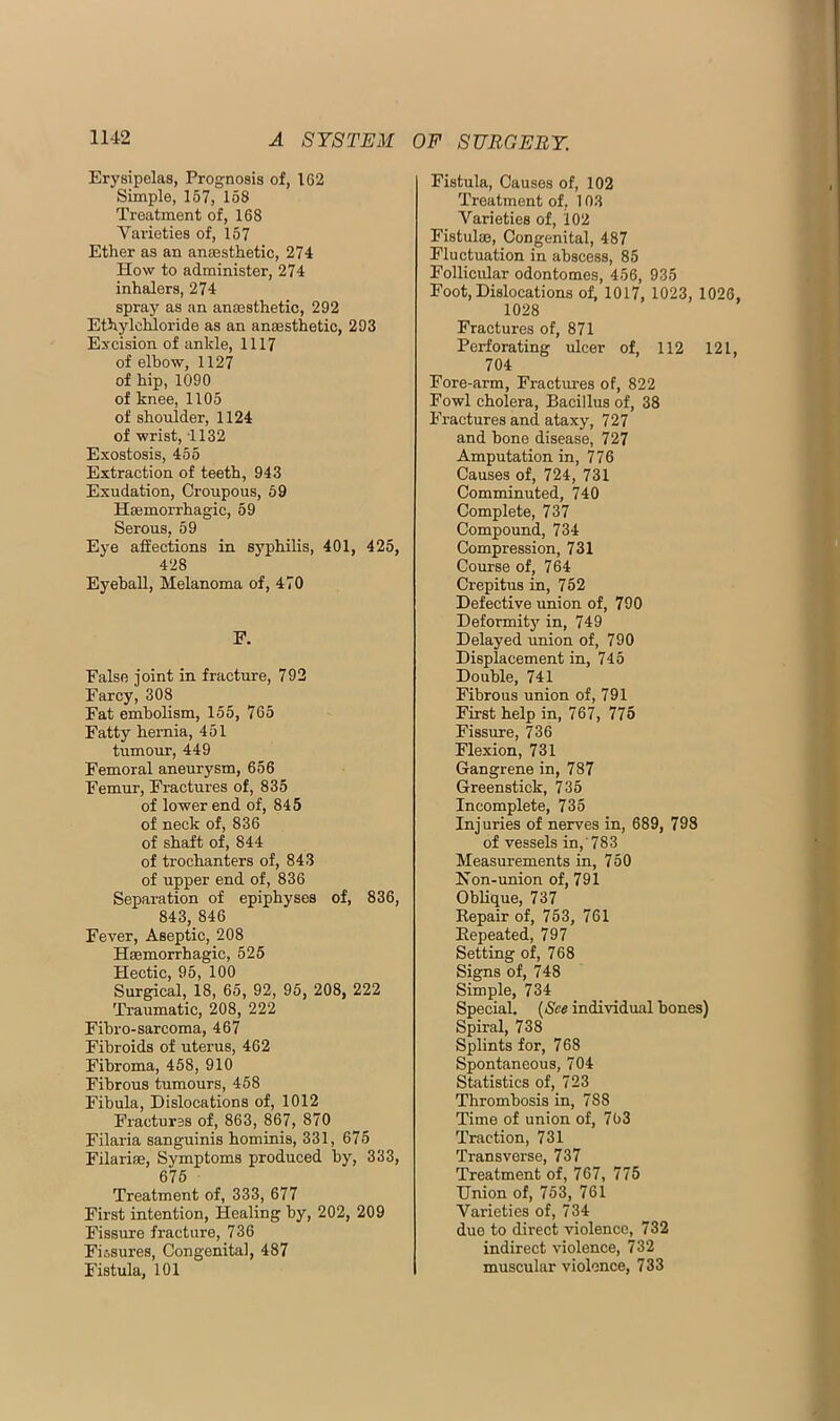 Erysipelas, Prognosis of, 162 Simple, 157, 158 Treatment of, 168 Varieties of, 157 Ether as an anaesthetic, 274 How to administer, 274 inhalers, 274 spray as an anaesthetic, 292 Ethylchloride as an anaesthetic, 293 Excision of ankle, 1117 of elbow, 1127 of hip, 1090 of knee, 1105 of shoulder, 1124 of wrist, 1132 Exostosis, 455 Extraction of teeth, 943 Exudation, Croupous, 59 Haemorrhagic, 59 Serous, 59 Eye affections in syphilis, 401, 425, 428 Eyeball, Melanoma of, 470 F. False joint in fracture, 792 Farcy, 308 Fat embolism, 155, 765 Fatty hernia, 451 tumour, 449 Femoral aneurysm, 656 Femur, Fractures of, 835 of lower end of, 845 of neck of, 836 of shaft of, 844 of trochanters of, 843 of upper end of, 836 Separation of epiphyses of, 836, 843, 846 Fever, Aseptic, 208 Haemorrhagic, 525 Hectic, 95, 100 Surgical, 18, 65, 92, 95, 208, 222 Traumatic, 208, 222 Fihro-sarcoma, 467 Fibroids of uterus, 462 Fibroma, 458, 910 Fibrous tumours, 458 Fibula, Dislocations of, 1012 Fractures of, 863, 867, 870 Filaria sanguinis hominis, 331, 675 Filariae, Symptoms produced by, 333, 675 Treatment of, 333, 677 First intention. Healing by, 202, 209 Fissure fracture, 736 Fiisures, Congenital, 487 Fistula, 101 Fistula, Causes of, 102 Treatment of, 103 Varieties of, 102 Fistulae, Congenital, 487 Fluctuation in abscess, 85 Follicular odontomes, 456, 935 Foot, Dislocations of, 1017, 1023, 1026, 1028 Fractures of, 871 Perforating ulcer of, 112 121, 704 Fore-arm, Fractures of, 822 Fowl cholera. Bacillus of, 38 Fractures and ataxy, 727 and bone disease, 727 Amputation in, 776 Causes of, 724, 731 Comminuted, 740 Complete, 737 Compound, 734 Compression, 731 Course of, 764 Crepitus in, 752 Defective union of, 790 Deformitj’^ in, 749 Delayed union of, 790 Displacement in, 745 Double, 741 Fibrous union of, 791 First help in, 767, 775 Fissure, 736 Flexion, 731 Gangrene in, 787 Greenstick, 735 Incomplete, 735 Injuries of nerves in, 689, 798 of vessels in,'783 Measurements in, 750 Hon-union of, 791 Oblique, 737 Kepair of, 753, 761 Eepeated, 797 Setting of, 768 Signs of, 748 Simple, 734 Special. (See individual bones) Spiral, 738 Splints for, 7 68 Spontaneous, 704 Statistics of, 723 Thrombosis in, 788 Time of union of, 763 Traction, 731 Transverse, 737 Treatment of, 767, 775 Union of, 753, 761 Varieties of, 734 duo to direct violence, 732 indirect violence, 732 muscular violence, 733