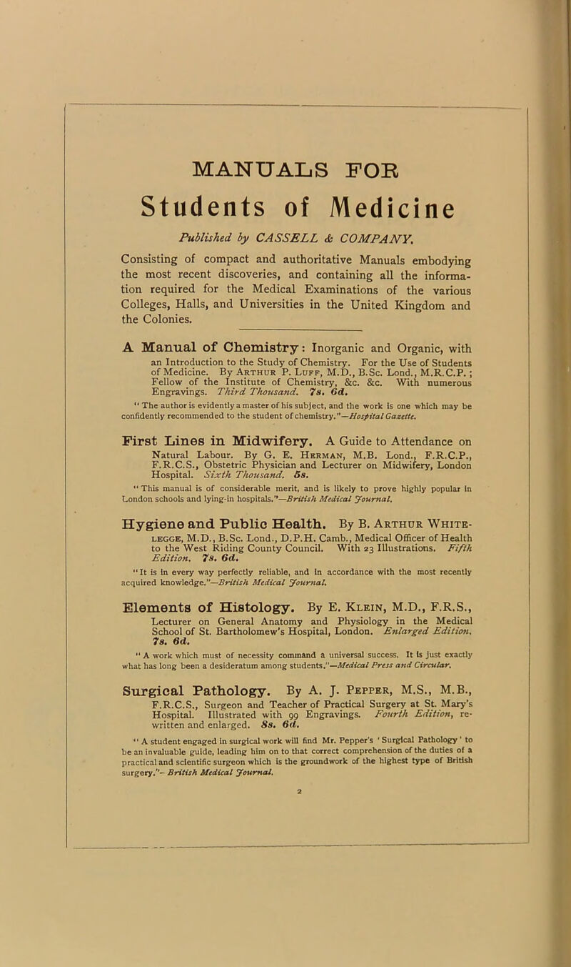 MANUALS FOE Students of Medicine Published by CASSELL <& COMPANY, Consisting of compact and authoritative Manuals embodying the most recent discoveries, and containing all the informa- tion required for the Medical Examinations of the various Colleges, Halls, and Universities in the United Kingdom and the Colonies. A Manual of Chemistry: Inorganic and Organic, with an Introduction to the Study of Chemistry. For the Use of Students of Medicine. By Arthur P. Luff, M.D., B.Sc, Lond., M.R.C.P.; Fellow of the Institute of Chemistry, &c. &c. With numerous Engravings. Third Thousand, 7s* Od, “The author is evidently a master of his subject, and the work is one which may be confidently recommended to the student of chemistry,’*—Hospital Gazette, First Lines in Midwifery. A Guide to Attendance on Natural Labour. By G. E, Herman, M.B, Lond., F.R.C.P., F.R.C.S., Obstetric Physician and Lecturer on Midwifery, London Hospital. Sixth Thousand. Gs, “ This manual is of considerable merit, and is likely to prove highly popular In London schools and lying-in hospitals.'*—British Medical yournal. Hygiene and Public Health. By B. Arthur Whitk- LEGGE, M.D., B.Sc. Lond., D.P.H. Camb., Medical OflScer of Health to the West Riding County Council. With 23 Illustrations. Fifth Edition. 7s. Gd, “ It is In every way perfectly reliable, and in accordance with the most recently acquired knowledge.”—British Medical journal. Elements of Histology. By E. Klein, M.D., F.R.S., Lecturer on General Anatomy and Physiology in the Medical School of St. Bartholomew's Hospital, London. Enlarged Edition. 7s. Gd.  A work which must of necessity command a universal success. It is just exactly what has long been a desideratum among students.”—jWrrftcof Press and Circular. Surgical Pathology. By A. J. Pepper, M.S., M.B., F.R.C.S., Surgeon and Teacher of Practical Surgery at St. Mary's Hospital. Illustrated with 99 Engravings. Fourth Edition^ re- written and enlarged. Ss* Gd, ** A student engaged in surgical work will find Mr. Pepper’s * Surgical Pathology ’ to be an invaluable guide, leading him on to that correct comprehension of the duties of a practical and scientific surgeon which is the groundwork of the highest type of British surgery.- British Medical Journal.