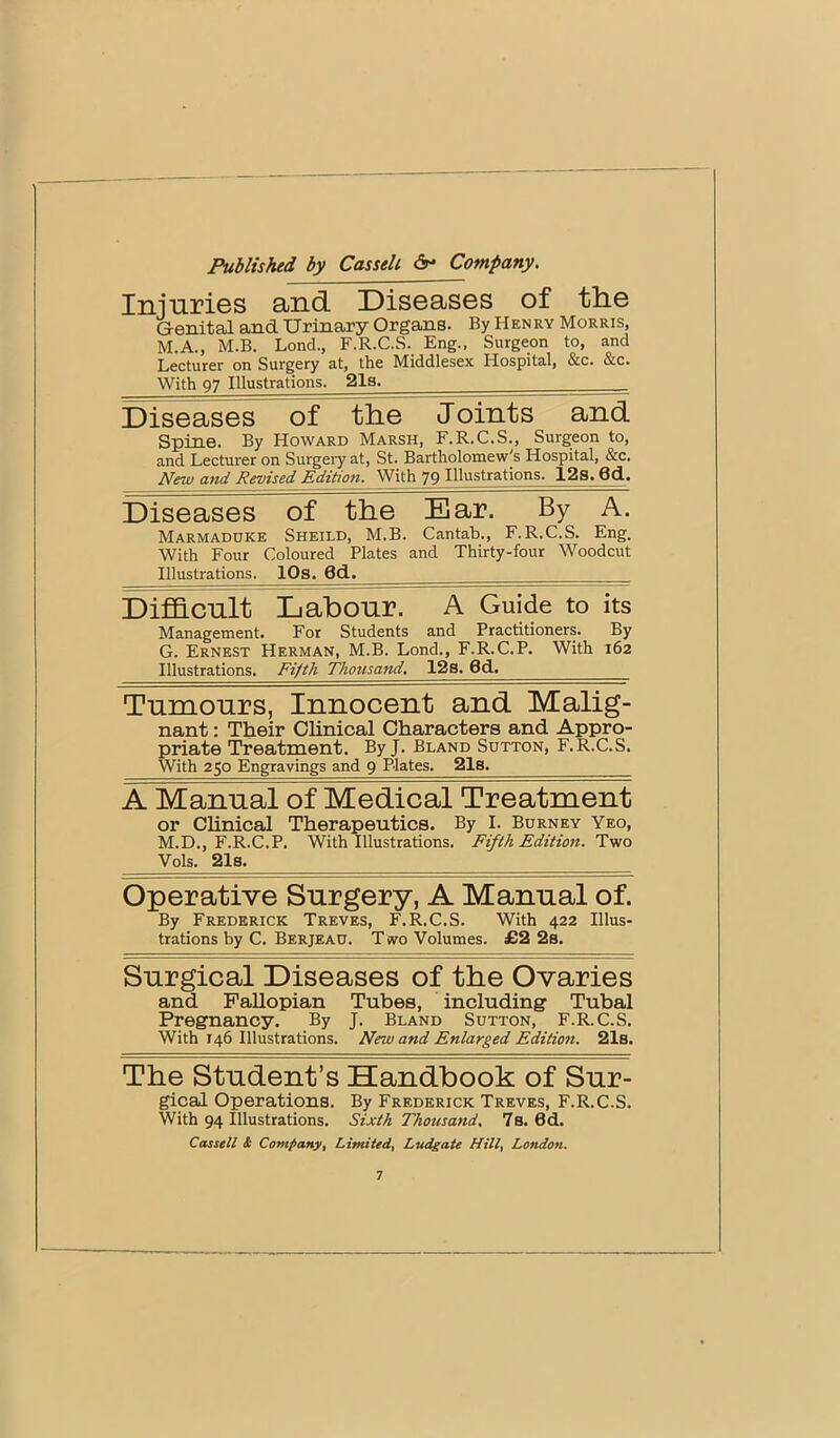 Injuries and Diseases of the Genital and Urinary Organs. By Henry Morris, M.A., M.B. Bond., F.R.C.S. Eng., Surgeon to, and Lecturer on Surgery at, the Middlesex Hospital, &c. &c. With 97 Illustrations. 21a. Diseases of the J oints and Spine. By Howard Marsh, F.R.C.S., Surgeon to, and Lecturer on Surgery at, St. Bartholomew's Hospital, &c. New and Revised Edition. With 79 Illustrations. 12s. 6d. Diseases of the Ear. By A. Marmaddke Sheild, M.B. Cantab., F.R.C.S. Eng. With Four Coloured Plates and Thirty-four Woodcut Illustrations. IPs. 6d. Difficult Labour. A Guide to its Management. For Students and Practitioners. By G. Ernest Herman, M.B. Lond., F.R.C.P. With 162 Illustrations. Fifth Thousand. 12s. 6d. Tumours, Innocent and Malig- nant : Their Clinical Characters and Appro- priate Treatment. By J. Bland Sutton, F.R.C.S. With 250 Engravings and 9 Plates. 21s. A Manual of Medical Treatment or Chnical Therapeutics. By I. Burney Yeo, M.D., F.R.C.P. With Illustrations. Fifth Edition. Two Vols, 21s. Operative Surgery, A Manual of. By Frederick Treves, F.R.C.S. With 422 Illus- trations by C. Berjeau. Two Volumes. £2 2s. Surgical Diseases of the Ovaries and PaUopian Tubes, including Tubal Pregnancy. By J. Bland Sutton, F.R.C.S. With 146 Illustrations. New and Enlarged Edition. 21s. The Student’s Handbook of Sur- gical Operations. By Frederick Treves, F.R.C.S. With 94 Illustrations. Sixth Thousand. 7s. 6d. Cassell & Company, Limited. Ludgate Hill. London.