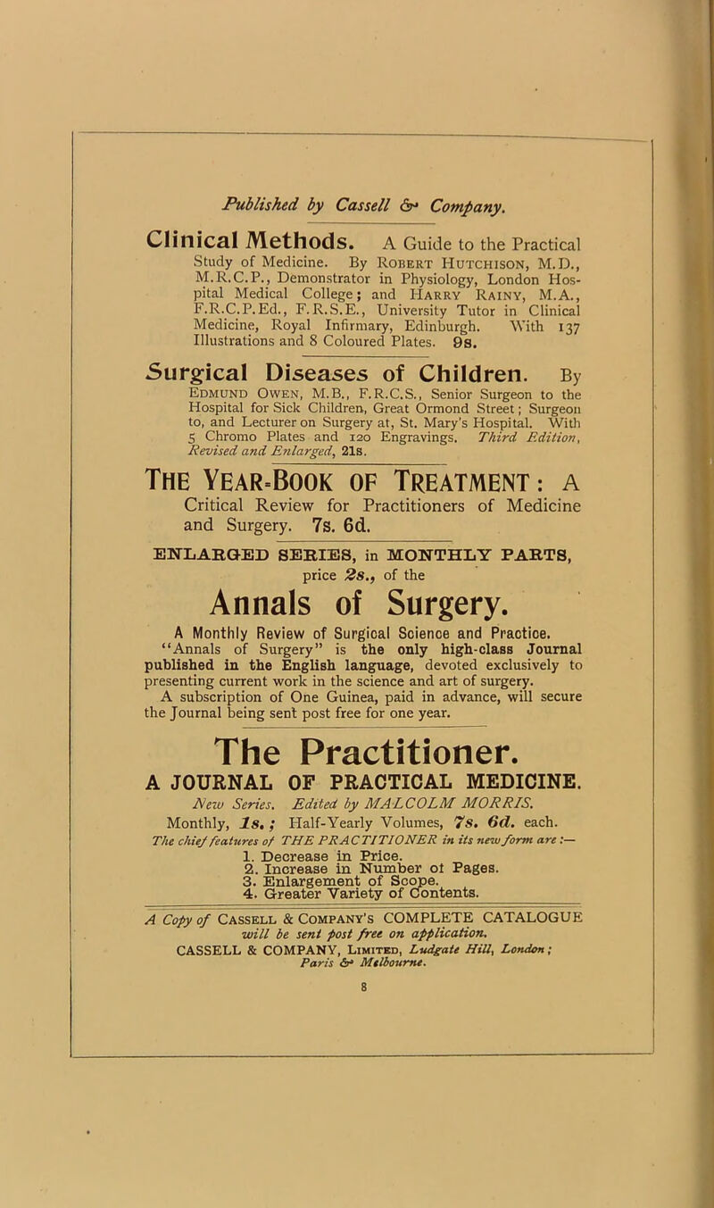 Clinical Methods. A Guide to the Practical Study of Medicine. By Robert Hutchison, M.D., M.R.C.P., Demonstrator in Physiology, London Hos- pital Medical College; and Harry Rainy, M.A., F-R-C.P.Ed., F.R.S.E., University Tutor in Clinical Medicine, Royal Infirmary, Edinburgh. With 137 Illustrations and 8 Coloured Plates. 9s. Surgical Diseases of Children. By Edmund Owen, M.B., F.R.C.S., Senior Surgeon to the Hospital for Sick Children, Great Ormond Street; Surgeon to, and Lecturer on Surgery at, St. Mary's Hospital. With 5 Chromo Plates and 120 Engravings. Third Edition, Revised and Enlarged, 21s. The Year=Book of Treatment : a Critical Review for Practitioners of Medicine and Surgery. 7s. 6d. ENLAHGED SERIES, in MONTHLY PARTS, price 2s., of the Annals of Surgery. A Monthly Review of Surgical Science and Practice. “Annals of Surgery” is the only high-class Journal published in the English language, devoted exclusively to presenting current work in the science and art of surgery. A subscription of One Guinea, paid in advance, will secure the Journal being sent post free for one year. The Practitioner. A JOURNAL OF PRACTICAL MEDICINE. Neiv Series. Edited by MALCOLM MORRIS. Monthly, Is, ; Half-Yearly Volumes, 7s. 6d. each. The chiej features of THE PRACTITIONER in its new form are :— 1. Decrease in Price. 2. Increase in Number ot Pages. 3. Enlargement of Scope. 4. Greater Variety of Contents. A Copy of Cassell & Company's COMPLETE CATALOGUE will be sent post free on application. CASSELL & COMPANY, Limited, Ludgate HiU, London; Paris &• Melbourne.