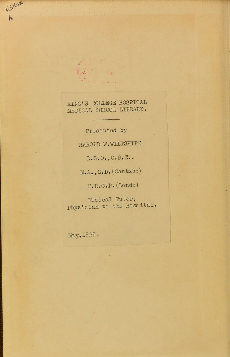 KING'S COLLEGE HOSPITAL MEDICAL SCHOOL LIBBAKY. Presented by HAROLD W.WILTSHIRE D. S. 0.,O.B.E. , M.A. ,I/i.D. (Cantab:) JP.R.C.P. (Lond:) Medical Tutor, Physician to the Hospital