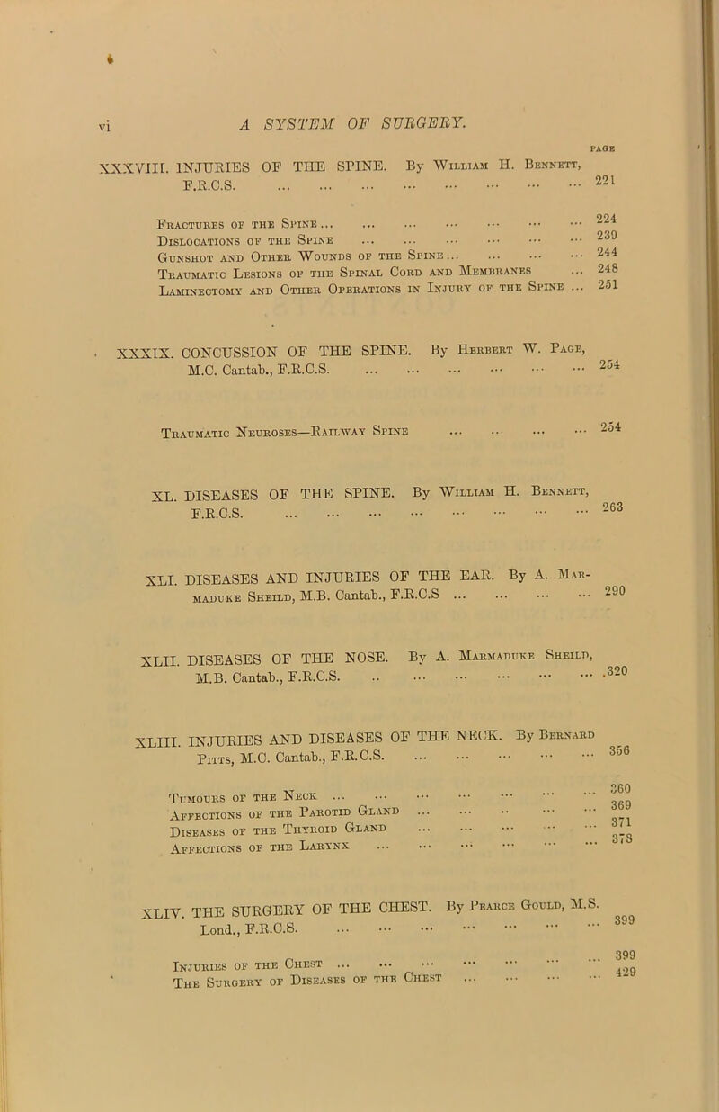 A SYSTEM OF SURGERY. XXXVIII. INJURIES OF THE SPINE. F.R.C.S PAGE By William II. Bennett, 221 Fractures of the Spine... ... ... Dislocations of the Spine Gunshot and Other Wounds of the Spine... Traumatic Lesions of the Spinal Cord and Memeranes Laminectomy and Other Operations in Injury of the Spine 224 239 244 248 251 XXXIX. CONCUSSION OF THE SPINE. By Herbert W. Page, M.C. Cantab., F.E.C.S Traumatic Neuroses—Railway Spine 254 XL. DISEASES OF THE SPINE. F.R.C.S By William H. Bennett, 263 XLI. DISEASES AND INJURIES OF THE EAR. By A. Mar- maduke Sheild, M.B. Cantab., F.R.C.S XLII. DISEASES OF THE NOSE. By A. Marmaduke Sheild, M.B. Cantab., F.R.C.S XLIII. INJURIES AND DISEASES OF THE NECK. Pitts, M.C. Cantab., F.R.C.S. Tumours of the Necii ... Affections of the Parotid Gland Diseases of the Thyroid Gland Affections of the Larynx ... By Bernard 356 360 369 371 378 XLIV. THE SURGERY OF THE CHEST. By Pearce Gould, M.S. Lond., F.R.C.S. Injuries of the Chest ... The Surgery of Diseases of the Chest