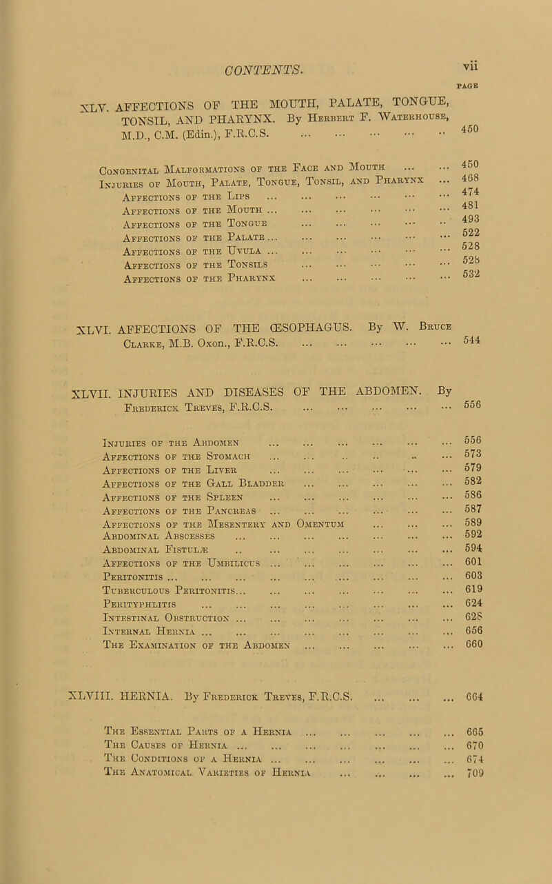 PAGE y affections of the mouth, palate, tongue, TONSIL, AND PHARYNX. By Herbert F. Waterhouse, M.D., C.M. (Edin.), F.R.C.S 450 Congenital Malformations of the Face and Mouth 45° Injuries of Mouth, Palate, Tongue, Tonsil, and Pharynx ... 4G8 Affections of the Libs 4^4 Affections of the Mouth 481 Affections of the Tongue 498 cnn Affections of the Palate... ... ... ••• ••• ••• Affections of the Uvula ... ... ... ••• ••• ••• ®^8 COG Affections of the Tonsils Affections of the Pharynx ... ... ... ••• ••• 532 XLVI. AFFECTIONS OF THE OESOPHAGUS. By W. Bruce Clarke, M.B. Oxon., F.R.C.S. ... ••• ••• 544 XLVII. INJURIES AND DISEASES OF THE ABDOMEN. By Frederick Treves, F.R.C.S. ... ... ••• 556 Injuries of the Abdomen ... ... ... ... ... ... 556 Affections of the Stomach ... ... .. .. .. ••• 573 Affections of the Liver ... ... ... ... ... ••• 579 Affections of the Gall Bladder ... ... ... ... ... 582 Affections of the Spleen ... ... ... ... ... ••• 586 Affections of the Pancreas ... ... ... ... ... ... 587 Affections of the Mesentery and Omentum ... ... ... 589 Abdominal Abscesses ... ... ... ... 592 Abdominal Fistulje .. ... ... ... ... 594 Affections of the Umbilicus ... ... ... ... ... ... 601 Peritonitis ... ... ... ... ... ... ... 603 Tuberculous Peritonitis ... ... ... ... ... 619 Perityphlitis ... ... 624 Intestinal Obstruction ... ... ... ... ... ... ... 628 Internal Hernia ... ... ... ... ... ... ... ... 656 The Examination of the Abdomen ... ... ... ... ... 660 XLVIII. HERNIA. By Frederick Treves, F.R.C.S. ... 664 The Essential Parts of a Hernia ... ... 665 The Causes of Hernia ... 670 The Conditions of a Hernia ... ... ... 674 The Anatomical Varieties of Hernia ... 709