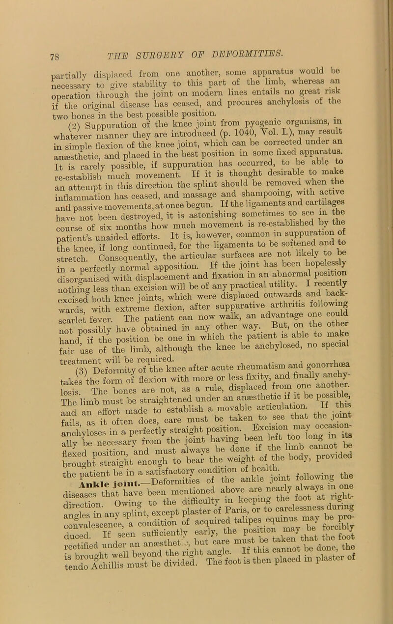partially displaced from one another, some apparatus would be necessary to give stability to this part of the limb, whereas an operation through the joint on modern lines entails no great risk if the original disease has ceased, and procures anchylosis of the two bones in the best possible position. (2) Suppuration of the knee joint from pyogenic organisms, in whatever manner they are introduced (p. 1040, Vol. I), may result in simple flexion of the knee joint, which can be corrected under an anesthetic, and placed in the best position m some fixed apparatus. It is rarely possible, if suppuration has occurred, to be able to re-establish much movement. If it is thought desirable to ma e an attempt in this direction the splint should be removed when the inflammation has ceased, and massage and shampooing, with active and passive movements, at once begun. If the ligaments and cartilag have not been destroyed, it is astonishing sometimes to see m the course of six months how much movement is re-established by the patient’s unaided efforts. It is, however, common m suppuration ol the knee, if long continued, for the ligaments to be softened and to stretch. Consequently, the articular surfaces are not likely to b in a perfectly normal apposition. If the joint lias been hope ess y disorganised with displacement and fixation m an abnormal position nothing less than excision will be of any practical utility. I recently excised both knee joints, which were displaced outwards and back- wards with extreme flexion, after suppurative arthritis following scarlet fever. The patient can now walk, an advantage one could not possibly have obtained m any other way. But, on the other handP if the position be one in which the patient is able to make fair use of the limb, although the knee be anchylosed, no special treatmentjvd^^ knpe after acute rheumatism and gonorrhoea takes the form of flexion with more or less fixity, and finally anchy- losis The bones are not, as a rule, displaced from one another. The limb must be straightened under an anesthetic if it be Pgsibe, and an effort made to establish a movable articulation If this fails as it often does, care must be taken to see that tie join anchyloses in a perfectly straight position nllv be necessary from the joint having been left too lona m its flexed position, and most always be done li^ '““yed brought straight enough to bear the weight of the bodj, proswe ‘toUpe^equinns nn>y te pnw ducld If seen sufficiently early, the positron may b. toe bly ESSSSiS dMdlf SSftot ^7-d in p