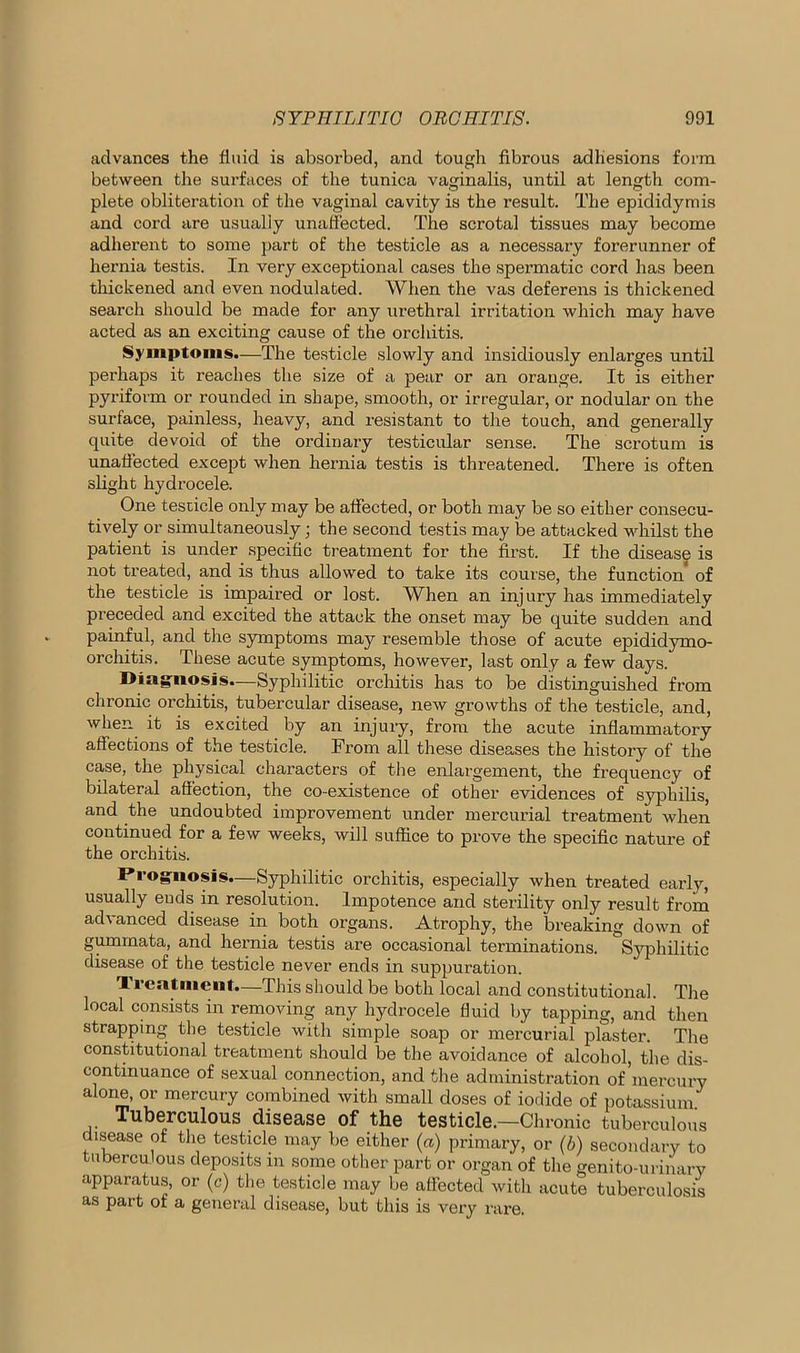 advances the fluid is absorbed, and tough fibrous adhesions form between the surfaces of the tunica vaginalis, until at length com- plete obliteration of the vaginal cavity is the result. The epididymis and cord are usually unaffected. The scrotal tissues may become adherent to some part of the testicle as a necessary forerunner of hernia testis. In very exceptional cases the spermatic cord has been thickened and even nodulated. When the vas deferens is thickened search should be made for any urethral irritation which may have acted as an exciting cause of the orchitis. Symptoms.—The testicle slowly and insidiously enlarges until perhaps it reaches the size of a pear or an orange. It is either pyriform or rounded in shape, smooth, or irregular, or nodular on the surface, painless, heavy, and resistant to the touch, and generally quite devoid of the ordinary testicular sense. The scrotum is unaffected except when hernia testis is threatened. There is often slight hydrocele. One testicle only may be affected, or both may be so either consecu- tively or simultaneously; the second testis may be attacked whilst the patient is under specific treatment for the first. If the disease is not treated, and is thus allowed to take its course, the function of the testicle is impaired or lost. When an injury has immediately preceded and excited the attack the onset may be quite sudden and painful, and the symptoms may resemble those of acute epididymo- orchitis. These acute symptoms, however, last only a few days. Diagnosis.—Syphilitic orchitis has to be distinguished from chronic orchitis, tubercular disease, new growths of the testicle, and, when it is excited by an injury, from the acute inflammatory affections of the testicle. From all these diseases the history of the case, the physical characters of the enlargement, the frequency of bilateral affection, the co-existence of other evidences of syphilis, and the undoubted improvement under mercurial treatment when continued for a few weeks, will suffice to prove the specific nature of the orchitis. Prognosis.—Syphilitic orchitis, especially when treated early, usually euds in resolution. Impotence and sterility only result from advanced disease in both organs. Atrophy, the breaking down of gummata, and hernia testis are occasional terminations. Syphilitic disease of the testicle never ends in suppuration. Treatment—This should be both local and constitutional. The local consists in removing any hydrocele fluid by tapping, and then strapping the testicle with simple soap or mercurial plaster. The constitutional treatment should be the avoidance of alcohol, the dis- continuance of sexual connection, and the administration of mercury alone, or mercury combined with small doses of iodide of potassium Tuberculous disease of the testicle.—Chronic tuberculous disease of the testicle may be either (a) primary, or (b) secondary to tuberculous deposits in some other part or organ of the genito-urinary apparatus, or (c) the testicle may be affected with acute tuberculosis as part of a general disease, but this is very rare.