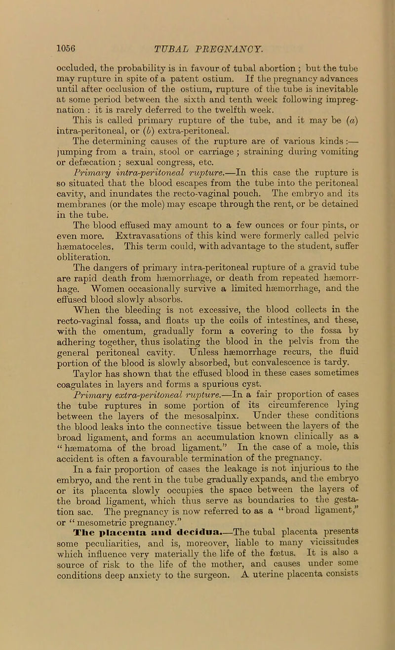 occluded, the probability is in favour of tubal abortion ; but the tube may rupture in spite of a patent ostium. If the pregnancy advances until after occlusion of the ostium, rupture of the tube is inevitable at some period between the sixth and tenth week following impreg- nation : it is rarely deferred to the twelfth week. This is called primary rupture of the tube, and it may be (a) intra-peritoneal, or (5) extra-peritoneal. The determining causes of the rupture are of various kinds:— jumping from a train, stool or carriage ; straining during vomiting or defecation ; sexual congress, etc. Primary intra-peritoneal rupture.—In this case the rupture is so situated that the blood escapes from the tube into the peritoneal cavity, and inundates the recto-vaginal pouch. The embryo and its membranes (or the mole) may escape through the rent, or be detained in the tube. The blood effused may amount to a few ounces or four pints, or even more. Extravasations of this kind were formerly called pelvic hsematoceles. This term could, with advantage to the student, suffer obliteration. The dangers of primary intra-peritoneal rupture of a gravid tube are rapid death from haemorrhage, or death from repeated haemorr- hage. Women occasionally survive a limited haemorrhage, and the effused blood slowly absorbs. When the bleeding is not excessive, the blood collects in the recto-vaginal fossa, and floats up the coils of intestines, and these, with the omentum, gradually form a covering to the fossa by adhering together, thus isolating the blood in the j)elvis from the general peritoneal cavity. Unless haemorrhage recurs, the fluid portion of the blood is slowly absorbed, but convalescence is tardy. Taylor has shown that the effused blood in these cases sometimes coagulates in layers and forms a spurious cyst. Primary extra-peritoneal rupture.—In a fair proportion of cases the tube ruptures in some portion of its circumference lying between the layers of the mesosalpinx. Under these conditions the blood leaks into the connective tissue between the layers of the broad ligament, and forms an accumulation known clinically as a “ hsematoma of the broad ligament.” In the case of a mole, this accident is often a favourable termination of the pregnancy. In a fair proportion of cases the leakage is not injurious to the embryo, and the rent in the tube gradually expands, and the embryo or its placenta slowly occupies the space between the layers of the broad ligament, which thus serve as boundaries to the gesta- tion sac. The pregnane}' is now referred to as a “broad ligament,” or “ mesometric pregnancy.” The placenta, smei decidua.—The tubal placenta presents some peculiarities, and is, moreover, liable to many vicissitudes which influence very materially the life of the foetus. It is also a source of risk to the life of the mother, and causes under some conditions deep anxiety to the surgeon. A uterine placenta consists