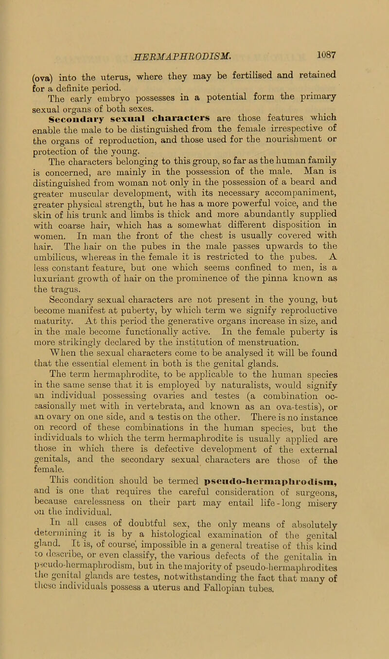 (ova) into the uterus, where they may be fertilised and retained for a definite period. The early embi'yo possesses in a potential form the primary sexual organs of both sexes. Secondary sexual characters are those features which enable the male to be distinguished from the female irrespective of the organs of reproduction, and those used for the nourishment or protection of the young. The characters belonging to this group, so far as the human family is concerned, are mainly in the possession of the male. Man is distinguished from woman not only in the possession of a beard and greater muscular development, with its necessary accompaniment, greater physical strength, but he has a more powerful voice, and the skin of his trunk and limbs is thick and more abundantly supplied with coarse hair, which has a somewhat different disposition in women. In man the front of the chest is usually covered with hair. The hair on the pubes in the male passes upwards to the umbilicus, whereas in the female it is restricted to the pubes. A less constant feature, but one which seems confined to men, is a luxuriant growth of hair on the prominence of the pinna known as the tragus. Secondary sexual characters are not present in the young, but become manifest at puberty, by which term we signify reproductive maturity. At this period the generative organs increase in size, and in the male become functionally active. In the female puberty is more strikingly declared by the institution of menstruation. When the sexual characters come to be analysed it will be found that the essential element in both is the genital glands. The term hermaphrodite, to be applicable to the human species in the same sense that it is employed by naturalists, would signify an individual possessing ovaries and testes (a combination oc- casionally met with in vertebrata, and known as an ova-testis), or an ovary on one side, and a testis on the other. There is no instance on record of these combinations in the human species, but the individuals to which the term hermaphrodite is usually applied are those in which there is defective development of the external genitals, and the secondary sexual characters are those of the female. This condition should be termed pscu<lo-lierma.]>lu’o<lism, and is one that requires the careful consideration of surgeons, because carelessness on their part may entail life-long misery on the individual. In all cases of doubtful sex, the only means of absolutely determining it is by a histological examination of the genital gland. It is, of course', impossible in a general treatise of this kind to describe, or even classify, the various defects of the genitalia in pseudo-hermaphrodism, but in the majority of pseudo-hermaphrodites the genital glands are testes, notwithstanding the fact that many of these individuals possess a uterus and Fallopian tubes.