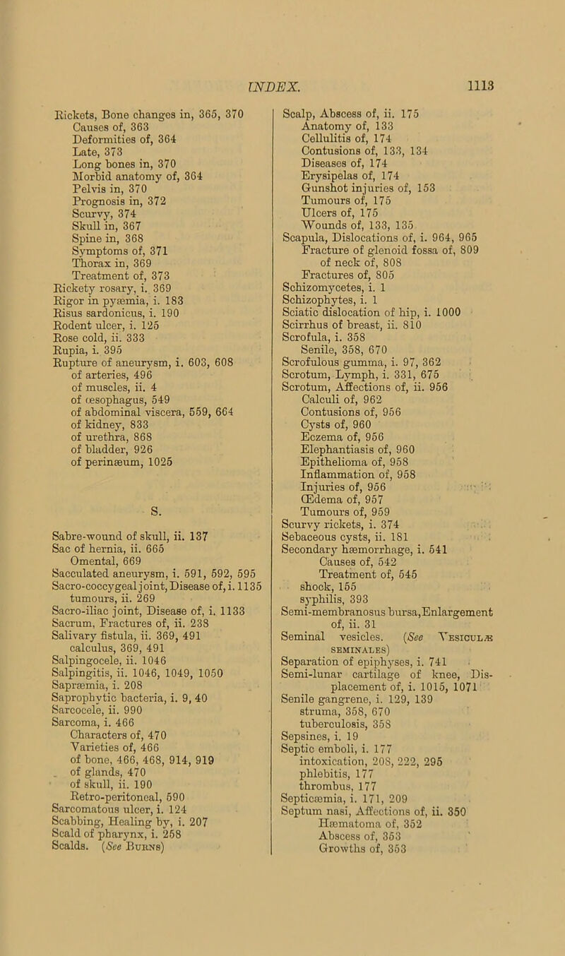 Rickets, Bone changos in, 365, 370 Causes of, 363 Deformities of, 364 Date, 3/3 Long bones in, 370 Morbid anatomy of, 364 Pelvis in, 370 Prognosis in, 372 Scurvy, 374 Skull in, 367 Spine in, 368 Symptoms of, 371 Thorax in, 369 Treatment of, 373 Rickety rosary, i. 369 Rigor in pyrnmia, i. 183 Risus sardonicus, i. 190 Rodent ulcer, i. 125 Rose cold, ii. 333 Rupia, i. 395 Rupture of aneurysm, i. 603, 608 of arteries, 496 of muscles, ii. 4 of oesophagus, 549 of abdominal viscera, 559, 664 of kidney, 833 of urethra, 868 of bladder, 926 of perinseum, 1025 S. Sabre-wound of skull, ii. 137 Sac of hernia, ii. 665 Omental, 669 Sacculated aneurysm, i. 591, 592, 595 Sacro-coccygeal joint, Disease of, i. 1135 tumours, ii. 269 Sacro-iliac joint, Disease of, i. 1133 Sacrum, Fractures of, ii. 238 Salivary fistula, ii. 369, 491 calculus, 369, 491 Salpingocele, ii. 1046 Salpingitis, ii. 1046, 1049, 1050 Saprajmia, i. 208 Saprophytic bacteria, i. 9, 40 Sarcocele, ii. 990 Sarcoma, i. 466 Characters of, 470 Varieties of, 466 of bone, 466, 468, 914, 919 of glands, 470 of skull, ii. 190 Retro-peritoneal, 590 Sarcomatous ulcer, i. 124 Scabbing, Healing by, i. 207 Scald of pharynx, i. 268 Scalds. (See Burns) Scalp, Abscess of, ii. 175 Anatomy of, 133 Cellulitis of, 174 Contusions of, 133, 134 Diseases of, 174 Erysipelas of, 174 Gunshot injuries of, 153 Tumours of, 175 Ulcers of, 175 Wounds of, 133, 135 Scapula, Dislocations of, i. 964, 965 Fracture of glenoid fossa of, 809 of neck of, 808 Fractures of, 805 Schizomycetes, i. 1 Schizophytes, i. 1 Sciatic dislocation of hip, i. 1000 Scirrhus of breast, ii. 810 Scrofula, i. 358 Senile, 358, 670 Scrofulous gumma, i. 97, 362 Scrotum, Lymph, i. 331, 675 Scrotum, Affections of, ii. 956 Calculi of, 962 Contusions of, 956 Cysts of, 960 Eczema of, 956 Elephantiasis of, 960 Epithelioma of, 958 Inflammation of, 958 Injuries of, 956 CEdema of, 957 Tumours of, 959 Scurvy rickets, i. 374 Sebaceous cysts, ii. 181 Secondary haemorrhage, i. 641 Causes of, 542 Treatment of, 545 shock, 155 syphilis, 393 Semi-membranosus bursa,Enlargement of, ii. 31 Seminal vesicles. (See Vesicul/k seminales) Separation of epiphyses, i. 741 Semi-lunar cartilage of knee, Dis- placement of, i. 1015, 1071 Senile gangrene, i. 129, 139 struma, 358, 670 tuberculosis, 358 Sepsines, i. 19 Septic emboli, i. 177 intoxication, 208, 222, 295 phlebitis, 177 thrombus, 177 Septicmmia, i. 171, 209 Septum nasi, Affections of, ii. 350 Hasmatoma of, 352 Abscess of, 353 Growths of, 353