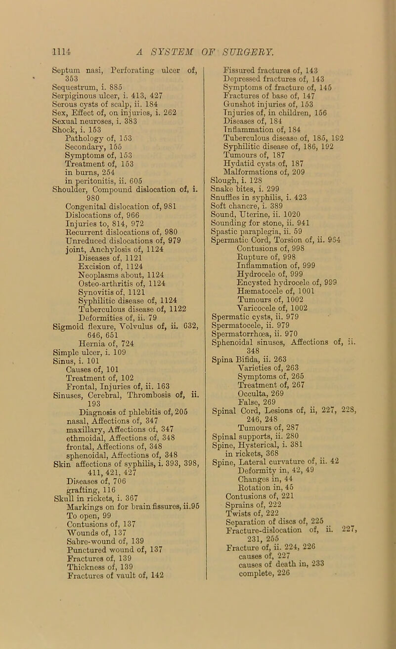 Septum nasi, Perforating ulcer of, 353 Sequestrum, i. 885 Serpiginous ulcer, i. 413, 427 Serous cysts of scalp, ii. 184 Sex, Effect of, on injuries, i. 262 Sexual neuroses, i. 383 Shock, i. 153 Pathology of, 153 Secondary, 165 Symptoms of, 153 Treatment of, 153 in burns, 254 in peritonitis, ii. 605 Shoulder, Compound dislocation of, i. 980 Congenital dislocation of, 981 Dislocations of, 966 Injuries to, 814, 972 Recurrent dislocations of, 980 Unreduced dislocations of, 979 joint, Anchylosis of, 1124 Diseases of, 1121 Excision of, 1124 Neoplasms about, 1124 Osteo-arthritis of, 1124 Synovitis of, 1121 Syphilitic disease of, 1124 Tuberculous disease of, 1122 Deformities of, ii. 79 Sigmoid flexure, Volvulus of, ii. 632, 646, 651 Hernia of, 724 Simple ulcer, i. 109 Sinus, i. 101 Causes of, 101 Treatment of, 102 Frontal, Injuries of, ii. 163 Sinuses, Cerebral, Thrombosis of, ii. 193 Diagnosis of phlebitis of, 205 nasal, Affections of, 347 maxillary, Affections of, 347 ethmoidal, Affections of, 348 frontal. Affections of, 348 sphenoidal, Affections of, 348 Skin affections of syphilis, i. 393, 398, 411, 421, 427 Diseases of, 706 grafting, 116 Skull in rickets, i. 367 Markings on for brain fissures, ii.95 To open, 99 Contusions of, 137 Wounds of, 137 Sabre-wound of, 139 Punctured wound of, 137 Fractures of, 139 Thickness of, 139 Fractures of vault of, 142 Fissured fractures of, 143 Depressed fractures of, 143 Symptoms of fracture of, 145 Fractures of base of, 147 Gunshot injuries of, 153 Injuries of, in children, 156 Diseases of, 184 Inflammation of, 184 Tuberculous disease of, 185, 192 Syphilitic disease of, 186, 192 Tumours of, 187 Hydatid cysts of, 187 Malformations of, 209 Slough, i. 128 Snake bites, i. 299 Snuffles in syphilis, i. 423 Soft chancre, i. 389 Sound, Uterine, ii. 1020 Sounding for stone, ii. 941 Spastic paraplegia, ii. 59 Spermatic Cord, Torsion of, ii. 954 Contusions of, 998 Rupture of, 998 Inflammation of, 999 Hydrocele of, 999 Encysted hydrocele of, 999 Hasmatocele of, 1001 Tumours of, 1002 Varicocele of, 1002 Spermatic cysts, ii. 979 Spermatocele, ii. 979 Spermatorrhoea, ii. 970 Sphenoidal sinuses, Affections of, ii. 348 Spina Bifida, ii. 263 Varieties of, 263 Symptoms of, 265 Treatment of, 267 Occulta, 269 False, 269 Spinal Cord, Lesions of, ii, 227, 228, 246, 248 Tumours of, 287 Spinal supports, ii. 280 Spine, Hysterical, i. 381 in rickets, 368 Spine, Lateral curvature of, ii. 42 Deformity in, 42, 49 Changes in, 44 Rotation in, 45 Contusions of, 221 Sprains of, 222 Twists of, 222 Separation of discs of, 225 _ Fracture-dislocation of, ii. 227, 231, 255 Fracture of, ii. 224, 226 causes of, 227 causes of death in, 233 complete, 226