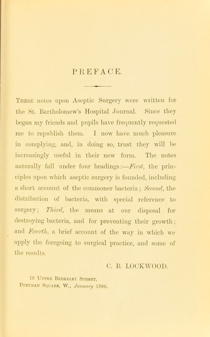 P K E F A C E. These notes upon Aseptic Surgery were written for the St. Bartholomew’s Hospital Journal. Since they began my friends and pupils have frequently requested me to repuljlish them. I now have mucli pleasure in complying, and, in doing so, trust they will be increasingly useful in their new form. The notes naturally fall imder four headings:—Fird, the prin- ciples upon which aseptic surgery is founded, inclnding a short account of the commoner bacteria; Second, the distribution of bacteria, with special reference to surgery; Third, the means at our disposal for destroying bacteria, and for preventing their growth; and Fourth, a brief accoiint of the way in which we apply the foregoing to surgical practice, and some of the results. C. B. LOCKWOOD. 19 Upl’KU Berkki.ey Street, PORTJIAN S(iU.\RE, W., Januari/ 1890.