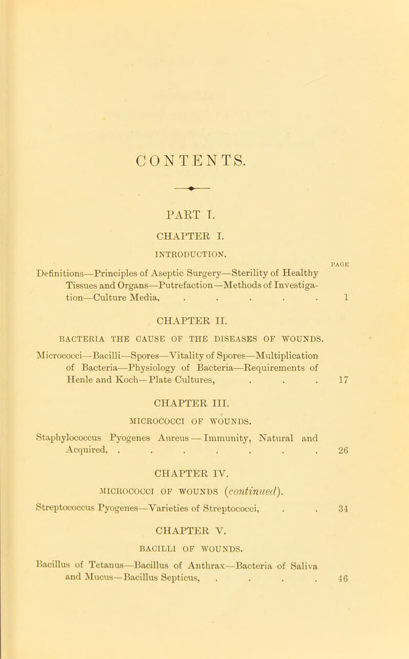 CONTENTS. PART T. CHAPTER I. INTRODUCTION. Definitions—Principles of Aseptic Surgery—Sterility of Healthy Tissues and Organs—Putrefaction—Methods of Investiga- tion—Culture Media, ..... CHAPTER II. BACTERIA THE CAUSE OF THE DISEASES OF WOUNDS. Micrococci—Bacilli—Spores—Vitality of Spores—Multiplication of Bacteria—Physiology of Bacteria—Requirements of Henle and Koch—Plate Cultures, CHAPTER III. MICROCOCCI OF WOUNDS. Staphylococcus Pyogenes Aureus — Immunity, Natural and Acquired, ....... CHAPTER IV. MICROCOCCI OF WOUNDS {continued). Streptococcus Pyogenes—Varieties of Streptococci, CHAPTER V. BACILLI OF WOUNDS. PAGE 1 17 26 34 Bacillus of Tetanus—Bacillus of Anthrax—Bacteria of Saliva